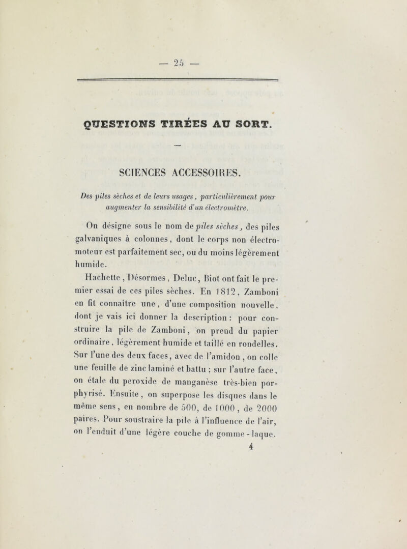 QUESTIONS TIRÉES AU SORT. SCIENCES ACCESSOIRES. Des piles sèches et de leurs usages, particulièrement pour augmenter la sensibilité d’un électromètre. On désigne sous le nom de piles sèches des piles galvaniques à colonnes, dont le corps non électro- moteur est parfaitement sec, ou du moins légèrement humide. Hachette , Désormes , Deluc, Biot ont fait 1e pre- mier essai de ces piles sèches. En 1812, Zamboni en fit connaître une, d’une composition nouvelle, dont je vais ici donner la description : pour con- struire la pile de Zamboni, on prend du papier ordinaire , légèrement humide et taillé en rondelles. Sur l’une des deux faces, avec de l’amidon , on colle une feuille de zinc laminé et battu ; sur l’autre face, on étale du peroxide de manganèse très-bien por- phyrisé. Ensuite , on superpose les disques dans le même sens, en nombre de .500, de 1000 , de 2000 paires. Pour soustraire la pile a l’influence de l’air, on 1 enduit d’une légère couche de gomme-laque. 4