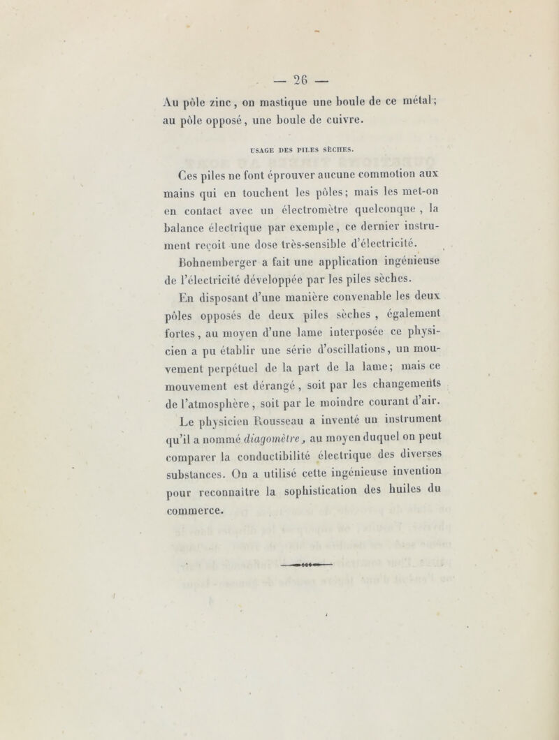 Au pôle zinc, on mastique une boule de ce métal ; au pôle opposé, une boule de cuivre. tJSAGIÎ DES PILES SÈCHES. Ces piles ne font éprouver aucune commotion aux mains qui en toucbent les pôles; mais les met-on en contact avec un électromètre quelconque , la balance électrique par exemple, ce dernier instru- ment reçoit une dose très-sensible d’électricité. Bobnemberger a fait une application ingénieuse de l’électricité développée par les piles sècbes. En disposant d’une manière convenable les deux pôles opposés de deux piles sècbes , également fortes, au moyen d’une lame interposée ce physi- cien a pu établir une série d’oscillations, un mou- vement perpétuel de la part de la lame; mais ce mouvement est dérange , soit par les changements de l’atmosphère , soit par le moindre courant d air. Le physicien llousseau a inventé un instrument qu’il a nommé cüagomèlre, au moyen duquel on peut comparer la conductibilité électrique des diverses substances. On a utilisé cette ingénieuse invention pour reconnaître la sophistication des huiles du commerce.