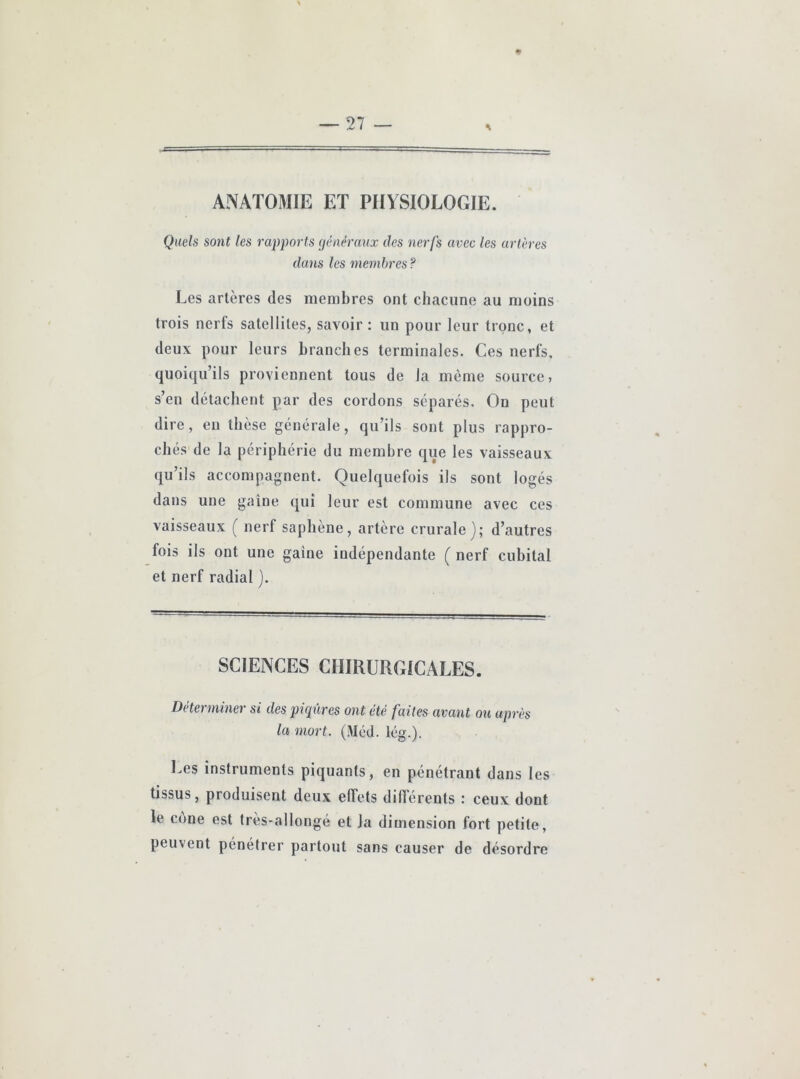 ♦ S ANATOMIE ET PHYSIOLOGIE. Quels sont les rapports (jéaéranx des nerfs avec les artères dans les membres ? Les artères des membres ont chacune au moins trois nerfs satellites, savoir : un pour leur tronc, et deux pour leurs branches terminales. Ces nerfs, quoiqu’ils proviennent tous de la même source, s’en détachent par des cordons séparés. On peut dire, en thèse générale, qu’ils sont plus rappro- chés de la périphérie du membre que les vaisseaux qu’ils accompagnent. Quelquefois ils sont logés dans une gaine qui leur est commune avec ces vaisseaux ( nerf saphène, artère crurale); d’autres fois ils ont une gaine indépendante ( nerf cubital et nerf radial ). SCIENCES CHIRURGICALES. Déterminer si des piqûres ont été faites avant ou après la mort. (Méd. lég.). Les instruments piquants, en pénétrant dans les tissus, produisent deux effets différents : ceux dont le cône est très-allongé et la dimension fort petite, peuvent pénétrer partout sans causer de désordre