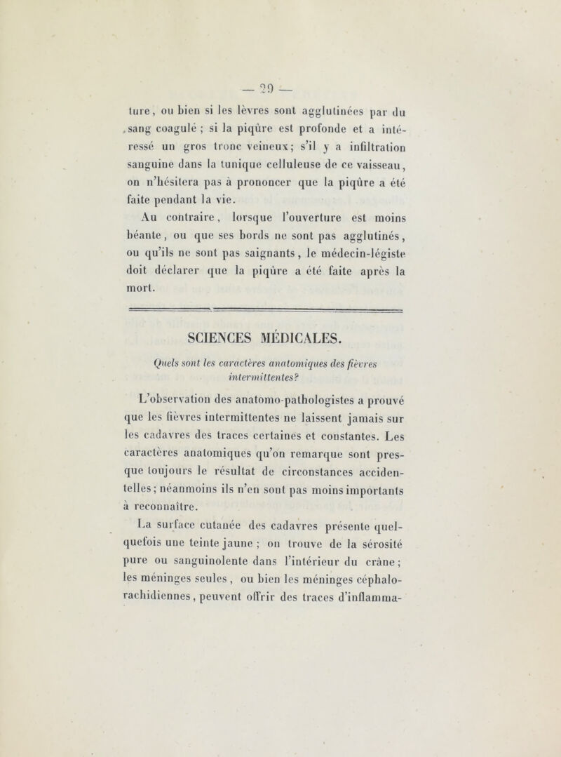 ture, ou bien si les lèvres sont agglutinées par du .sang coagulé ; si la piqûre est profonde et a inté- ressé un gros tronc veineux; s’il y a inflltration sanguine dans la tunique celluleuse de ce vaisseau, on n’hésitera pas à prononcer que la piqûre a été faite pendant la vie. Au contraire, lorsque l’ouverture est moins béante, ou que ses bords ne sont pas agglutinés, ou qu’ils ne sont pas saignants, le médecin-légiste doit déclarer que la piqûre a été faite après la mort. SCIENCES MÉDICALES. Quels sont les caractères anatomiques des fièvres intermittentes? L’observation des anatomo-pathologistes a prouvé que les fièvres intermittentes ne laissent jamais sur les cadavres des traces certaines et constantes. Les caractères anatomiques qu’on remarque sont pres- que toujours le résultat de circonstances acciden- telles; néanmoins ils n’en sont pas moins importants à reconnaître. La surtacc cutanée des cadavres présente quel- quefois une teinte jaune; on trouve de la sérosité pure ou sanguinolente dans l’intérieur du crâne ; les méninges seules , ou bien les méninges céphalo- rachidiennes, peuvent offrir des traces d’inflamma-