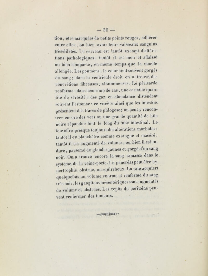 tion , être marquées de petits points rouges, adhérer entre elles , ou bien avoir leurs vaisseaux sanguins très-dilatés. Le cerveau est lantùt exempt d’altéra- tions pathologiques, tantôt il est mou et affaissé ou bien compacte, en même temps que la moelle allongée. Les poumons, le cœur sont souvent gorgés de sans; dans le ventricule droit on a trouvé des concrétions fibreuses, albumineuses. Le péricarde renferme , dans beaucoup de cas , une certaine quan- tité de sérosité ; des gaz en abondance distendent souvent l’estomac : ce viscère ainsi que les intestins présentent des traces de phlogose; on peut y rencon- trer encore des vers ou une grande quantité de bile noire répandue tout le long du tube intestinal. Le foieoflre presque toujours des altérations morbides, tantôt il est blanchâtre comme exsangue et macéré ; tantôt il est augmenté de volume, ou bien il est in- duré, parsemé de glandes jaunes et gorgé d un sang noir. On a trouvé encore le sang ramassé dans le système de la veine-porte. Le pancréas peut être hy- pertrophié, obstrué, ou squirrheux. La rate acquiert quelquefois un volume énorme et renferme du sang très-noir; les ganglions mésentériques sont augmentés de volume et obstrués. Les replis du péritoine peu- vent renfermer des tumeurs.