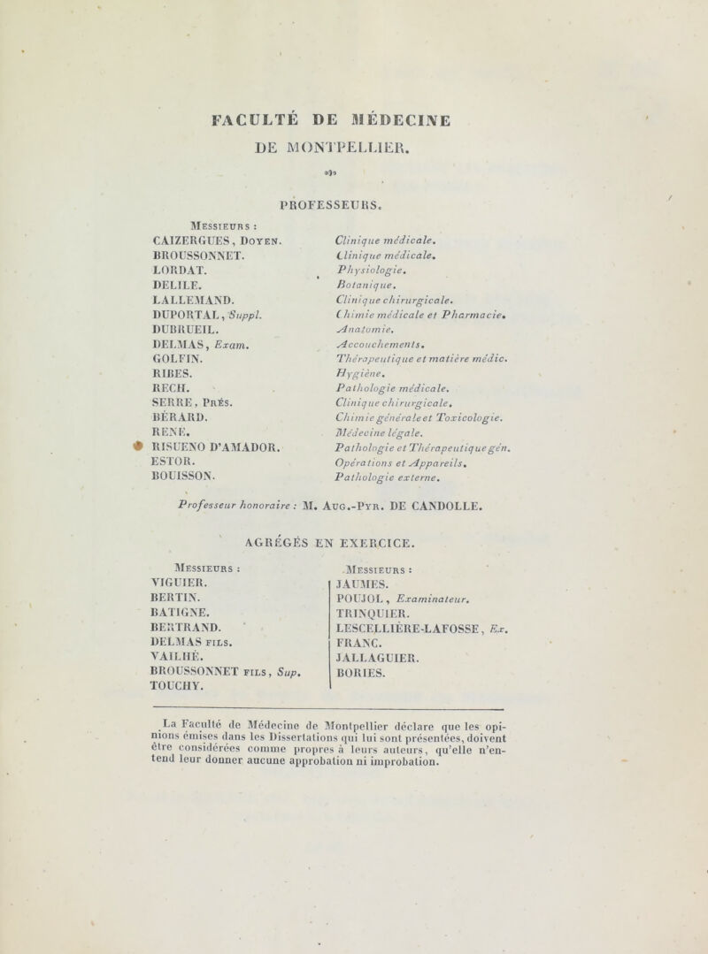 FACULTÉ DE MÉDECIIVE DE MON! PELLIER. 9()9 PROFESSEUaS. BlESStEüRS : CAIZERGUES, Doyen. DROUSSONNET. LOTI DAT. DELIEE. LALLEMAND. DüPORTAL, Suppl. DUBRUEIL. DELMAS, Exam. GOLFIN. RIRES. REÇU. SERRE, Prés. RÉRARD. RENE. • RISUENO D’AMADOR. ESTOR. BOUISSON. Clinique médicale. Clinique médicale, P hysiologie. Boianique, Clinique chirurgicale. Chimie médicale et Pharmacie, ydnatomie, .Accouchements, Phéropeutique et matière médic. H Ygiène. Pathologie médicale. Clinique chirurgicale. Chimie générale et Toxicologie. Médecine légale. Pathologie et Thérapeutiquegén. Opérations et .Appareils, Pathologie externe. Professeur honoraire ; M. AüG.-Pyr. DE CANDOLLE. AGRÉGÉS EN EXERCICE. Messieurs : VIGUIER. BERLIN. BATIGNE. BERTRAND. DELMAS FILS. VAILHÉ. BROÜSSONNET fils, Sup. TOUCHY. -Messieurs : JAtJMES. POU.IOL, Examinateur. TRINQUIER. LESCELLIÈRE-LAFOSSE, Ex. FRANC. JALLAGUIER. BORIES. _La Faculté de Médecine de Montpellier déclare que les opi- nions émises dans les Dissertations qui lui sont présentées, doivent être considérées comme propres à leurs auteurs, qu’elle n’en- tend leur donner aucune approbation ni improbation.