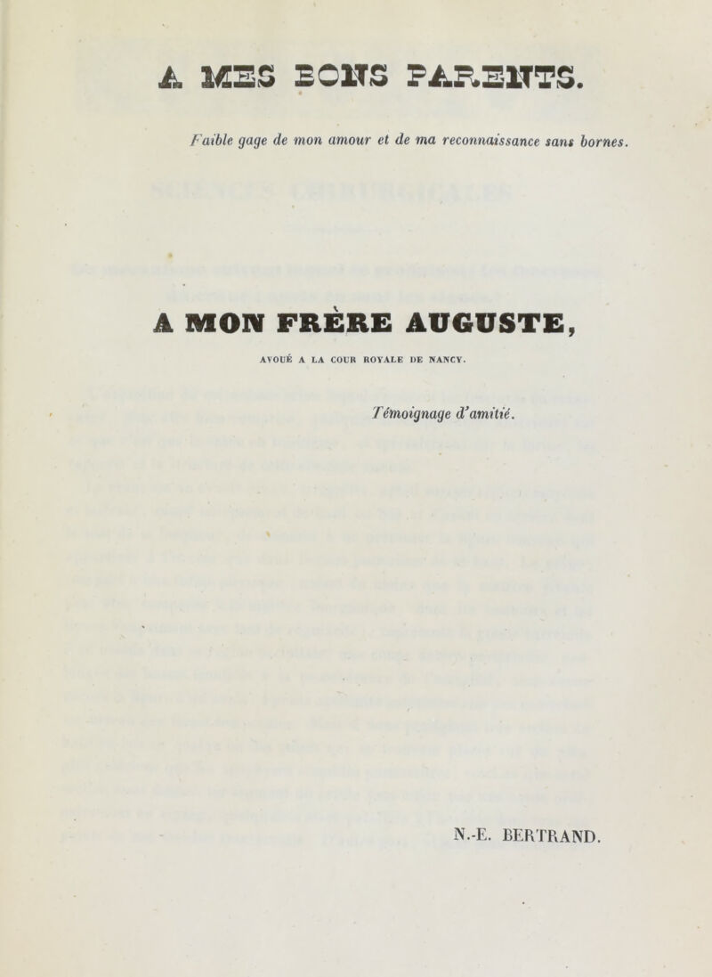 ài. MES EOITS PAE.Ei:rTS. Faible gage de mon amour et de ma reconnaissance sans bornes. A MON FRÈRE AUGUSTE, AVOUÉ A LA COUR ROYALE UE NANCY. Témoignage d'amitié. N.-E. BERTRAND.