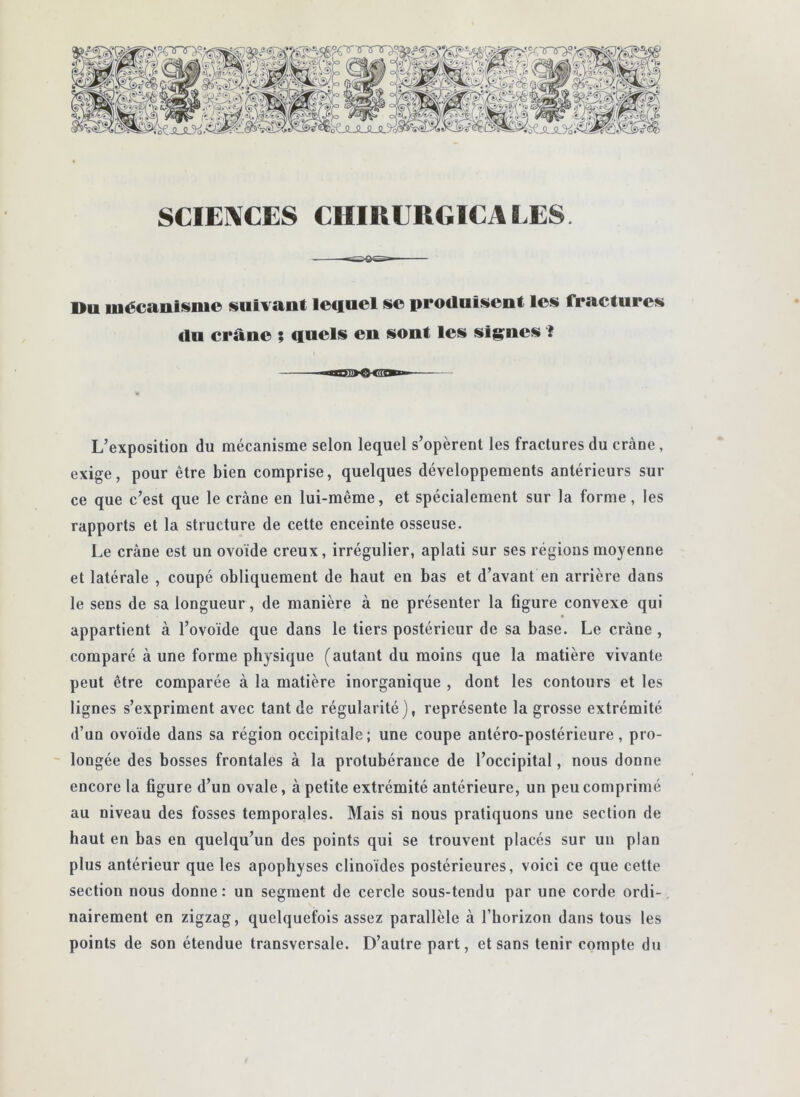 SCIENCES CHIRURGICALES. Du uiécanismo suivant lequel se produisent les fractures €lu crâne ; quels en sont les signes ? L’exposition du mécanisme selon lequel s’opèrent les fractures du crâne, exige, pour être bien comprise, quelques développements antérieurs sur ce que c’est que le crâne en lui-même, et spécialement sur la forme, les rapports et la structure de cette enceinte osseuse. Le crâne est un ovoïde creux, irrégulier, aplati sur ses régions moyenne et latérale , coupé obliquement de haut en bas et d’avant en arrière dans le sens de sa longueur, de manière à ne présenter la figure convexe qui appartient à l’ovoïde que dans le tiers postérieur de sa base. Le crâne , comparé à une forme physique (autant du moins que la matière vivante peut être comparée â la matière inorganique , dont les contours et les lignes s’expriment avec tant de régularité), représente la grosse extrémité d’un ovoïde dans sa région occipitale; une coupe antéro-postérieure, pro- - longée des bosses frontales à la protubérance de l’occipital, nous donne encore la figure d’un ovale, â petite extrémité antérieure, un peu comprimé au niveau des fosses temporales. Mais si nous pratiquons une section de haut en bas en quelqu’un des points qui se trouvent placés sur un plan plus antérieur que les apophyses clinoïdes postérieures, voici ce que cette section nous donne : un segment de cercle sous-tendu par une corde ordi- nairement en zigzag, quelquefois assez parallèle à l’horizon dans tous les points de son étendue transversale. D’autre part, et sans tenir compte du