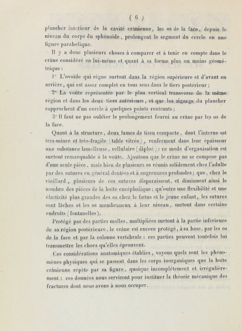 plancher inierieur de la cavité crânienne, les os de la face, depuis le niveau du corps du sphénoïde, prolongent le segment du cercle en une ligure parabolique. 11 y a donc plusieurs choses à comparer et à tenir en compte dans le crâne considéré en lui-mème et quant à sa forme plus ou moins géomé- trique : 1“ L’ovoïde qui règne surtout dans la région supérieure et d’avant en arrière, qui est assez complet en tous sens dans le tiers postérieur; 2 La voûte représentée par le plan vertical transverse do la même région et dans les deux tiers antérieurs, et que les zigzags du plancher rapprochent d’un cercle à quelques points rentrants ; 3 11 faut ne pas oublier le prolongement fourni au crâne par les os de la face. Quant à la structure, deux lames de tissu compacte, dont l’interne est très-mince et très-fragile (table vitrée) renferment dans leur épaisseur une substance lamelieuse , cellulaire ( diploé ) : ce mode d’organisation est surtout remarquable à la voûte. Ajoutons que le crâne ne se compose pas d’une seule pièce , mais bien de plusieurs os réunis solidement chez l’adulte par des sutures en général dentées et à engrenures profondes ; que, chez le vieillard , plusieurs de ces sutures disparaissent, et diminuent ainsi le nombre des pièces de la boite encéphalique; qu’outre une flexibilité et une élasticité plus grandes des os chez le fœtus et le jeune enfant, les sutures sont lâches et les os membraneux à leur niveau, surtout dans certains endroits (fontanelles). Protégé par des parties molles, multipliées surtout à la partie inférieure de sa région postérieure, le crâne est encore protégé, a sa base, par les os de la face et par la colonne vertébrale : ces parties peuvent toutefois lui transmettre les chocs qu’elles éprouvent. (ies considérations anatomiques établies, voyous quels sont les phéno- mènes physiques qui se passent dans les corps inorganiques que la boite crânienne répète par sa figure , quoique incomplètement et irrégulière- ment : ces données nous serviront pour instituer la théorie mécanique des fractures dont nous avons à nous occuper.