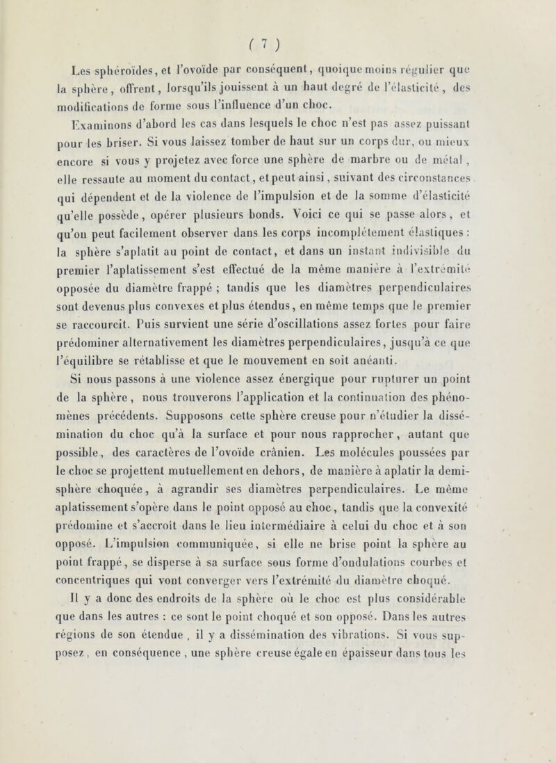 Les spliéroules, et l’ovoïde par conséquent, quoique moins réjjiulier que la sphère, ofi’rent, lorsqu’ils jouissent à un haut degré de l’élasticité, des modifications de forme sous 1 influence d un choc. Examinons d’abord les cas dans lesquels le choc n’est pas assez puissant pour les briser. Si vous laissez tomber de haut sur un corps dur, ou mieux encore si vous y projetez avec force une sphère de marbre ou de mêla! , elle ressaute au moment du contact, et peut ainsi, suivant des circonstances qui dépendent et de la violence de l’impulsion et de la somme d’élasticité qu’elle possède, opérer plusieurs bonds. Voici ce qui se passe alors, et qu’on peut facilement observer dans les corps incomplètement élastiques : la sphère s’aplatit au point de contact, et dans un instant indivisible du premier l’aplatissement s’est effectué de la même manière à l’extrémité opposée du diamètre frappé ; tandis que les diamètres perpendiculaires sont devenus plus convexes et plus étendus, en même temps que le premier se raccourcit. Puis survient une série d’oscillations assez fortes pour faire prédominer alternativement les diamètres perpendiculaires, jusqu’à ce que l’équilibre se rétablisse et que le mouvement eu soit anéanti. Si nous passons à une violence assez énergique pour rupturer un point de la sphère, nous trouverons l’application et la continuation des phéno- mènes précédents. Supposons cette sphère creuse pour n’étudier la dissé- mination du choc qu’à la surface et pour nous rapprocher, autant que possible, des caractères de l’ovoïde crânien. Les molécules poussées par le choc se projettent mutuellement en dehors, de manière à aplatir la demi- sphère choquée, à agrandir ses diamètres perpendiculaires. Le même aplatissement s’opère dans le point opposé au choc , tandis que la convexité prédomine et s’accroît dans le lieu intermédiaire à celui du choc et à son opposé. L’impulsion communiquée, si elle ne brise point la sphère au point frappé, se disperse à sa surface sous forme d’ondulations courbes et concentriques qui vont converger vers l’extrémité du diamètre choqué. Il y a donc des endroits de la sphère où le choc est plus considérable que dans les autres : ce sont le point choqué et son opposé. Dans les autres régions de son étendue , il y a dissémination des vibrations. Si vous sup- posez, en conséquence , une sphère creuse égale en épaisseur dans tous les