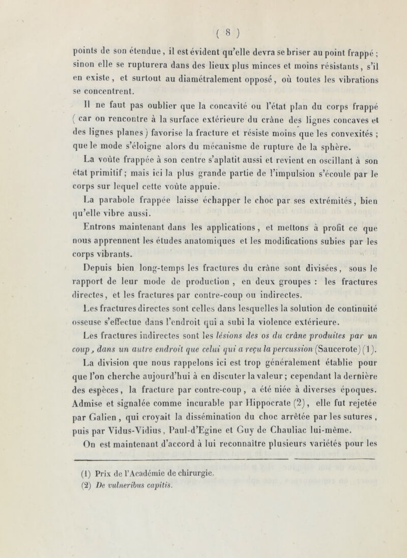 points (le son étendue , il est évident qu’elle devra se briser au point frappé ; sinon elle se rupturera dans des lieux plus minces et moins résistants, s’il en existe, et surtout au diamétralement opposé, où toutes les vibrations se concentrent, 11 ne faut pas oublier que la concavité ou l’état plan du corps frappé ( car on rencontre à la surface extérieure du crâne des lignes concaves et des lignes planes) favorise la fracture et résiste moins que les convexités ; que le mode s’éloigne alors du mécanisme de rupture de la sphère. La voûte frappée à son centre s’aplatit aussi et revient en oscillant à son état primitif ; mais ici la plus grande partie de l’impulsion s’écoule par le corps sur lequel cette voûte appuie. La parabole frappée laisse échapper le choc par ses extrémités, bien qu’elle vibre aussi. Entrons maintenant dans les applications, et mettons à profit ce que nous apprennent les études anatomiques et les raodiOcations subies par les corps vibrants. Depuis bien long-temps les fractures du crâne sont divisées, sous le rapport de leur mode de production , en deux groupes : les fractures directes, et les fractures par contre-coup ou indirectes. Les fractures directes sont celles dans lesquelles la solution de continuité osseuse s’effectue dans l’endroit qui a subi la violence extérieure. Les fractures indirectes sont les lésions des os du crâne produites par un coup J dans un autre endroit que celui qui a reçu la percussion (Saucerote) ( 1 ). La division que nous rappelons ici est trop généralement établie pour que l’on cherche aujourd’hui à en discuter la valeur ; cependant la dernière des espèces, la fracture par contre-coup, a été niée à diverses époques. Admise et signalée comme incurable par Hippocrate (2), elle fut rejetée par Galien , qui croyait la dissémination du choc arrêtée parles sutures , puis par Vidus-Vidius, Paul-d’Egine et Guy de Chauliac lui-même. On est maintenant d’accord à lui reconnaître plusieurs variétés pour tes (1) Prix de l’Académie de chirurgie. (2) De vulneribus capitis.