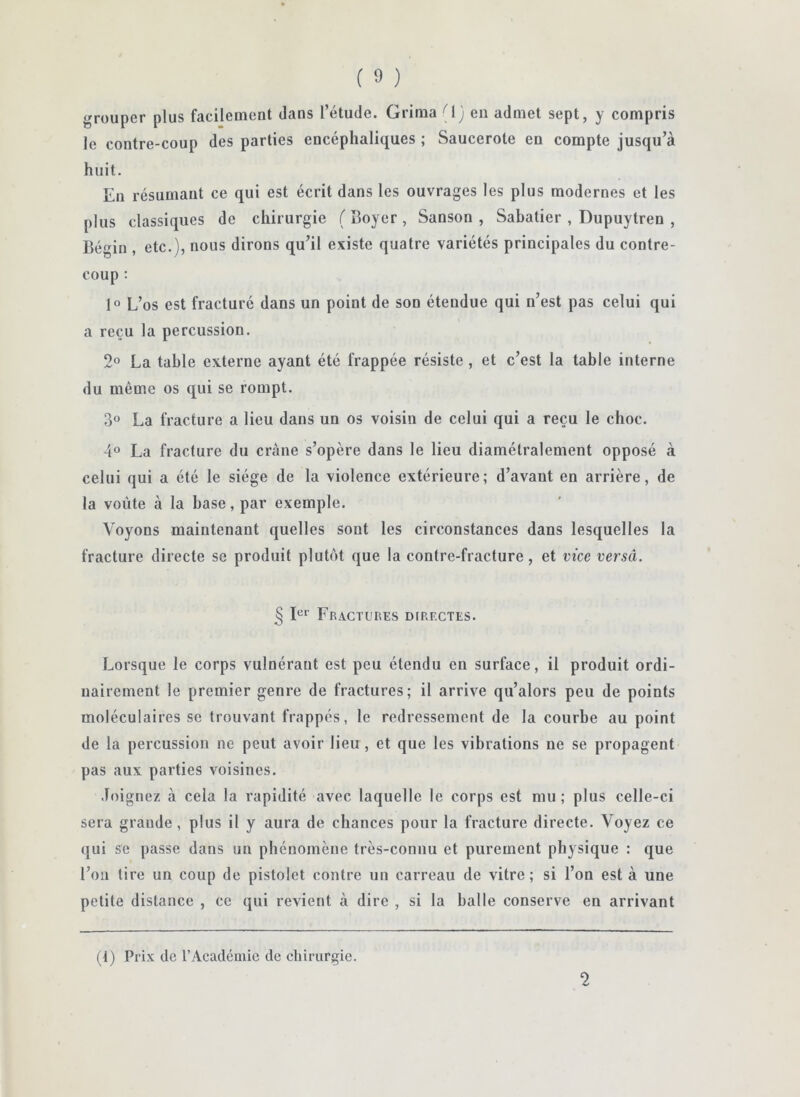 grouper plus facilement dans l’étude. Grima G ; en admet sept, y compris le contre-coup des parties encéphaliques ; Saucerote en compte jusqu’à huit. En résumant ce qui est écrit dans les ouvrages les plus modernes et les plus classiques de chirurgie ( Boyer , Sanson , Sahatier , Dupuytren , Bégin , etc.), nous dirons qu’il existe quatre variétés principales du contre- coup : 1“ L’os est fracturé dans un point de son étendue qui n’est pas celui qui a reçu la percussion. 2° La tahle externe ayant été frappée résiste , et c’est la table interne du même os qui se rompt. 3° La fracture a lieu dans un os voisin de celui qui a reçu le choc. 4° La fracture du crâne s’opère dans le lieu diamétralement opposé à celui qui a été le siège de la violence extérieure; d’avant en arrière, de la voûte à la base, par exemple. Voyons maintenant quelles sont les circonstances dans lesquelles la fracture directe se produit plutôt que la contre-fracture, et vice versâ. § Fractures directes. Lorsque le corps vulnéraut est peu étendu en surface, il produit ordi- nairement le premier genre de fractures; il arrive qu’alors peu de points moléculaires se trouvant frappés, le redressement de la courbe au point de la percussion ne peut avoir lieu, et que les vibrations ne se propagent pas aux parties voisines. Joignez à cela la rapidité avec laquelle le corps est mu; plus celle-ci sera grande, plus il y aura de chances pour la fracture directe. Voyez ce qui se passe dans un phénomène très-connu et purement physique : que l’on tire un coup de pistolet contre un carreau de vitre; si l’on est à une petite distance , ce qui revient à dire , si la halle conserve en arrivant (1) Prix de l’Académie de chirurgie. 2