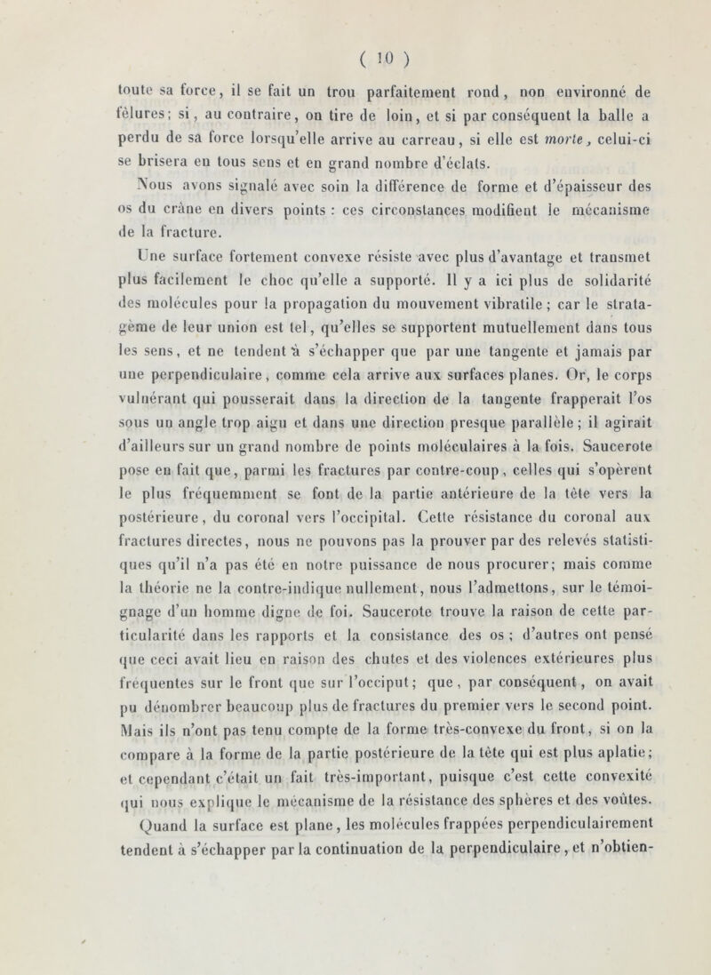 toute sa force, il se fait un trou parfaitement rond, non environné de fêlures; si, au contraire, on tire de loin, et si par conséquent la balle a perdu de sa force lorsqu’elle arrive au carreau, si elle est morte ^ celui-ci se brisera eu tous sens et en grand nombre d’éclats. Nous avons signalé avec soin la différence de forme et d’épaisseur des os du crâne en divers points : ces circonstances modifient le mécanisme de la fracture. Une surface fortement convexe résiste avec plus d’avantage et transmet plus facilement le choc qu’elle a supporté. H y a ici plus de solidarité des molécules pour la propagation du mouvement vibratile ; car le strata- gème de leur union est tel, qu’elles se supportent mutuellement dans tous les sens, et ne tendent'à s’échapper que par une tangente et jamais par uue perpendiculaire, comme cela arrive aux surfaces planes. Or, le corps vulnérant qui pousserait dans la direction de la tangente frapperait l’os sous un angle trop aigu et dans une direction presque parallèle; il agirait d’ailleurs sur un grand nombre de points moléculaires à la fois. Saucerote pose en fait que, parmi les fractures par contre-coup, celles qui s’opèrent le plus fréquemment se font de la partie antérieure de la tète vers la postérieure, du coronal vers l’occipital. Cette résistance du coronal aux fractures directes, nous ne pouvons pas la prouver par des relevés statisti- ques qu’il n’a pas été en notre puissance de nous procurer; mais comme la théorie ne la contre-indique nullement, nous l’admettons, sur le témoi- gnage d’un homme digne de foi. Saucerote trouve la raison de cette par- ticularité dans les rapports et la consistance des os ; d’autres ont pensé que ceci avait lieu en raison des chutes et des violences extérieures plus frequentes sur le front que sur l’occiput; que, par conséquent, on avait pu dénombrer beaucoup plus de fractures du premier vers le second point. Mais ils n’ont pas tenu compte de la forme très-convexe du front, si on la compare à la forme de la partie postérieure de la tête qui est plus aplatie; et cependant c’était un fait très-important, puisque c’est cette convexité (jui nous explique le mécanisme de la résistance des sphères et des voûtes. Quand la surface est plane , les molécules frappées perpendiculairement tendent à s’échapper parla continuation de la perpendiculaire, et n’obtien-