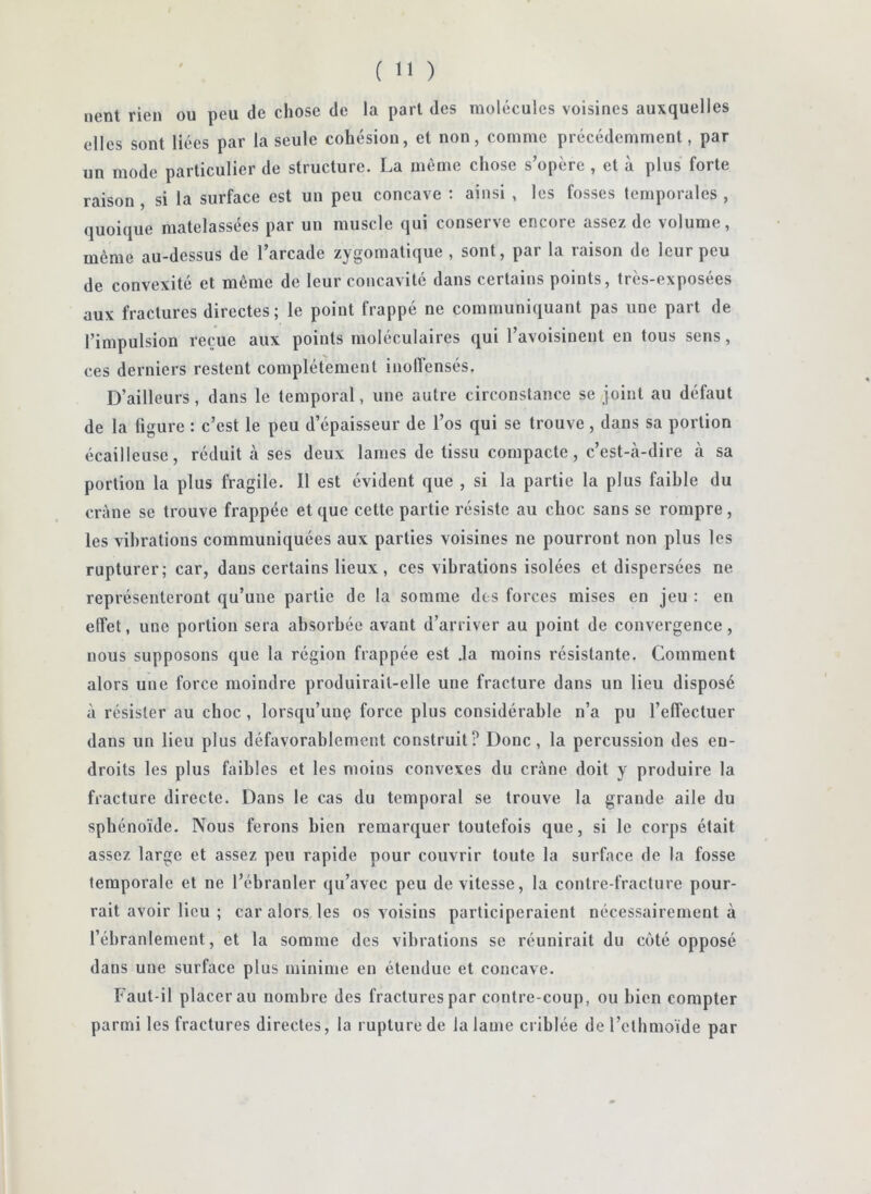 lient rien ou peu de chose de la pari des molécules voisines auxquelles elles sont liées par la seule cohésion, et non, comme précédemment, par un mode particulier de structure. La môme chose s’opère , et à plus forte raison, si la surface est un peu concave : ainsi , les fosses temporales , quoique matelassées par un muscle qui conserve encore assez de volume, même au-dessus de l’arcade zygomatique , sont, par la raison de leur peu de convexité et même de leur concavité dans certains points, très-exposées aux fractures directes; le point frappé ne communiquant pas une part de l’impulsion reçue aux points moléculaires qui l’avoisinent en tous sens, ces derniers restent complètement inofïensés. D’ailleurs, dans le temporal, une autre circonstance se joint au défaut de la figure : c’est le peu d’épaisseur de l’os qui se trouve, dans sa portion écailleuse, réduit à ses deux lames de tissu compacte, c’est-à-dire à sa portion la plus fragile. Il est évident que , si la partie la plus faible du crâne se trouve frappée et que cette partie résiste au choc sans se rompre, les vibrations communiquées aux parties voisines ne pourront non plus les rupturer; car, dans certains lieux, ces vibrations isolées et dispersées ne représenteront qu’une partie de la somme des forces mises en Jeu : en elfet, une portion sera absorbée avant d’arriver au point de convergence, nous supposons que la région frappée est .la moins résistante. Comment alors une force moindre produirait-elle une fracture dans un lieu disposé à résister au choc, lorsqu’un? force plus considérable n’a pu l’effectuer dans un lieu plus défavorablement construit? Donc, la percussion des en- droits les plus faibles et les moins convexes du crâne doit y produire la fracture directe. Dans le cas du temporal se trouve la grande aile du sphénoïde. Nous ferons bien remarquer toutefois que, si le corps était assez large et assez peu rapide pour couvrir toute la surface de la fosse temporale et ne l’ébranler qu’avec peu de vitesse, la contre-fracture pour- rait avoir lieu ; car alors les os voisins participeraient nécessairement à l’ébranlement, et la somme des vibrations se réunirait du coté opposé dans une surface plus minime en étendue et concave. Faut-il placerai! nombre des fractures par contrecoup, ou bien compter parmi les fractures directes, la rupture de la lame criblée de l’etbmoïde par