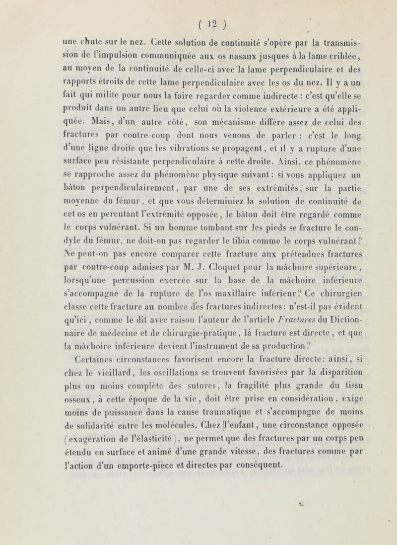 une chute sur le nez. Cette solution de continuité s’opère par la transmis- sion de l’impulsion communiquée aux os nasaux jusques à la lame criblée, au moyen de la continuité de celle-ci avec la lame perpendiculaire et des rapports étroits de cette lame perpendiculaire avec les os du nez. Il y a un fait qui milite pour nous la faire regarder comme indirecte ; c’est qu’elle se produit dans un autre lieu que celui où la violence extérieure a été appli- quée. Mais, d’un autre coté, son mécanisme diffère assez de celui des fractures par contre-coup dont nous venons de parler : c’est le long d’une ligue droite que les vibrations se propagent, et il y a rupture d’une surface peu résistante perpendiculaire à cette droite. Ainsi, ce phénomène se rapproche assez du phénomène physique suivant: si vous appliquez un bâton perpendiculairement, par une de ses extrémités, sur la partie moyenne du fémur, et que vous déterminiez la solution de continuité de cet os en percutant l’extrémité opposée, le bâton doit être regardé comme le corps vulnérant. Si un homme tombant sur les pieds se fracture le con- dyle du fémur, ne doit-on pas regarder le tibia comme le corps vulnérant? Aie peut-on pas encore comparer cette fracture aux prétendues fractures par contre-coup admises par M. J. Cloquet pour la mâchoire supérieure , lorsqu’une percussion exercée sur la base de la mâchoire inférieure s’accompagne de la rupture de l’os maxillaire inférieur? Ce chirurgien classe cette fracture au nombre dès fractures indirectes: n’est-il pas évident qu’ici , comme le dit avec raison l’auteur de l’article Fractures du Diction- naire de médecine et de chirurgie-pratique, là fracture est directe , et <]uc la mâchoire inférieure devient l’instrument de sa production? Certaines circonstances favorisent encore la fracture directe: ainsi, si chez le vieillard, les oscillations se trouvent favorisées par la disparition plus ou moins complète des sutures, la fragilité plus grande du tissu osseux, à cette époque de la vie, doit être prise en considération, exige moins de puissance dans la cause traumatique et s’accompagne de moins de solidarité entre les molécules. Chez il’enfant, une circonstance opposée (exagération de l’élasticité), ne permet que des fractures par un corps peu étendu en surface et animé d’une grande vitesse, des fractures comme par l’action d’un emporte-pièce et directes par conséquent.