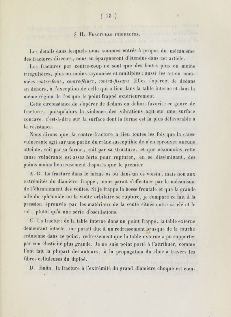 § II. F'hactl'kxs indirectes. Les détails dans lesquels nous sommes entrés à propos du mécanisme des fractures directes, nous en épargneront d’étendus dans cet article. Les fractures par contre-coup ne sont que des fentes plus ou moins irrégulières, plus ou moins rayonnées et multiples; aussi les a-t-on nom- mées conlre-fenleJ conlrc-fêlure, conlrà-fissura. Elles s’opèrent de dedans en dehors, à l’exception de celle qui a lieu dans la table interne et dans la même région de l’os que le point frappé extérieurement. Celte circonstance de s’opérer de dedans en dehors favorise ce genre de fractures, puisqu’alors la violence des vibrations agit sur une surface concave, c’est-à-dire sur la surface dont la forme est la plus défavorable à la résistance. Nous dirons que la contre-fracture a lieu toutes les fois que la cause vuluérante agit sur une partie du crâne susceptible de n’en éprouver aucune atteinte, soit par sa forme, soit par sa structure, et que néanmoins cette cause vulnérante est assez forte pour ruplurer, en se disséminant, des points moins heureusement disposés que le premier. A-B. La fracture dans le même os ou dans un os voisin , mais non aux extrémités du diamètre frappé , nous parait s’effectuer par le mécanisme de l’ébranlement des voûtes. Si je frappe la bosse frontale et que la grande aile du sphénoïde ou la voûte orbitaire se rupture, je compare ce fait à la pression éprouvée par les matériaux de la voûte situés entre sa clé et le sol , plutôt qu’à une série d’oscillations. C. La fracture de la table interne dans un point frappé, la table externe demeurant intacte, me parait due à un redressement brusque de la courbe crânienne dans ce point, redressement que la table externe a pu supporter par son élasticité plus grande. Je ne suis point porté à l’attribuer, comme l’ont fait la plupait des auteurs, à la propagation du choc à travers les fibres celluleuses du diploé. D. Enfin , la fracture à l’extrémité du grand diamètre choqué est corn-