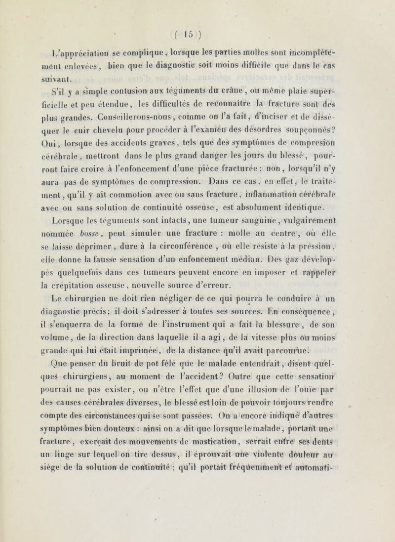 L’appréciation se complique, lorsque les parties molles sont incomplète- ment enlevées, bien que le diagnostic soit moins difficile que dans le cas suivant. S’il y a simple contusion aux téguments du crâne , ou même plaie super- ficielle et peu étendue, les difficultés de reconnaître la fracture sont des plus grandes. Conseillerons-nous, comme on l’a fait, d’inciser et de dissé- quer le cuir chevelu pour procéder à l’examen des désordres soupçonnés? Oui, lorsque des accidents graves, tels que des symptômes de compresion cérébrale, mettront dans le plus grand danger les jours du blessé, pour- ront faire croire à l’enfoncement d’une pièce fracturée; non, lorsqu’il n’y aura pas de symptômes décompression. Dans ce cas, en effet, le traite- ment , qu’il y ait commotion avec ou sans fracture, inflammation cérébrale avec ou sans solution de continuité osseuse, est absolument identique. Lorsque les téguments sont intacts, une tumeur sanguine , vulgairement nommée busse, peut simuler une fracture: molle au centre, où elle se laisse déprimer , dure à la circonférence , où elle résiste à la pression , elle donne la fausse sensation d’un enfoncement médian. Des gaz dévelop- pés quelquefois dans ces tumeurs peuvent encore en imposer et rappeler la crépitation osseuse , nouvelle source d’erreur. Le chirurgien ne doit rien négliger de ce qui pourra le conduire à un diagnostic précis; il doit s’adresser à toutes ses sources. En conséquence, il s’enquerra de la forme de l’instrument qui a fait la blessure , de son volume, de la direction dans laquelle il a agi, de la vitesse plus ou moins grande qui lui était imprimée, de la distance qu’il avait parcomùe. Que penser du bruit de pot fêlé que le malade entendrait, disent quel- ques chirurgiens, au moment de l’accident? Outre que cette sensation pourrait ne pas exister, ou n’ètre l’effet que d’une illusion de l’ouïe par des causes cérébrales diverses, le blessé est loin de pouvoir toujours rendre compte des circonstances qui se sont passées. On a encore indique d’autres symptômes bien douteux : ainsi on a dit que lorsque le malade, portant une fracture, exerçait des mouvements de mastication, serrait entre sesdents un linge sur lequel on tire dessus, il éprouvait une violente douleur au siège de la solution de continuité ; qu’il portait fréquemment et automafi-