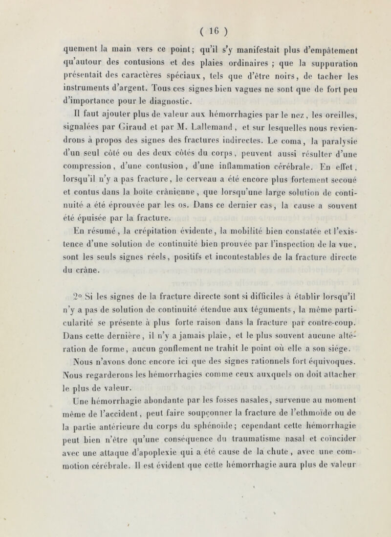 quement la main vers ce point; qu’il s’y manifestait plus d’empâtement qu’autour des contusions et des plaies ordinaires ; que la suppuration présentait des caractères spéciaux, tels que d’être noirs, de tacher les instruments d’argent. Tous ces signes bien vagues ne sont que de fort peu d’importance pour le diagnostic. Il faut ajouter plus de valeur aux hémorrhagies par le nez , les oreilles, signalées par Giraud et par M. Lallemand , et sur lesquelles nous revien- drons à propos des signes des fractures indirectes. Le coma, la paralysie d’un seul coté ou des deux cotés du corps, peuvent aussi résulter d’une compression, d’une contusion, d’une inllammalion cérébrale. En effet, lorsqu’il n’y a pas fracture, le cerveau a été encore plus fortement secoué et contus dans la boite crânienne, que lorscpi’une large solution de conti- nuité a été éprouvée par les os. Dans ce dernier cas, la cause a souvent été épuisée par la fracture. En résumé, la crépitation évidente, la mobilité bien constatée et l’exis- tence d’une solution de continuité bien prouvée par l’inspection de la vue, sont les seuls signes réels, positifs et incontestables de la fracture directe du crâne. 2® Si les signes de la fracture directe sont si difficiles à établir lorsqu’il n’y a pas de solution de continuité étendue aux téguments, la même parti- cularité se présente à plus forte raison dans la fracture par contre coup. Dans cette dernière, il n’y a jamais plaie, et le plus souvent aucune alté- ration de forme, aucun gonflement ne trahit le point où elle a son siège. Nous n’avons donc encore ici que des signes rationnels fort équivoques. Nous regarderons les bémorrbagics comme ceux auxquels on doit attacher le plus de valeur. Une hémorrhagie abondante par les fosses nasales, survenue au moment même de l’accident, peut faire soupçonner la fracture de l’ethmoïde ou de la partie antérieure du corps du sphénoïde; cependant cette hémorrhagie peut bien n’être qu’une consé(|uence du traumatisme nasal et coïncider avec une attaque d’apoplexie qui a été cause de la chute , avec une com- motion cérébrale. 11 est évident que cette hémorrhagie aura plus de valeur