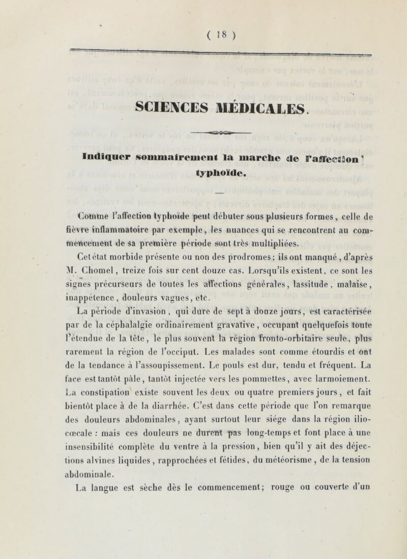 SCIENCES IIEDICALES. Indiquer sommairement la marche de ranrectâon' typhoïde. Comme Tafrection typhoïde peut débuter sous plusieurs formes, celle de fièvre inflammatoire par exemple, les nuances qui se rencontrent au com- mencement de sa première période sont très multipliées. Cet état morbide présente ou non des prodromes; ils ont manqué , d’après Al. Chomel, treize fois sur cent douze cas. Lorsqu’ils existent, ce sont les signes précurseurs de toutes les affections générales, lassitude, malaise, inappétence , douleurs vagues, etc. La période d’invasion , qui dure de sept à douze jours, est caractérisée par de la céphalalgie ordinairement gravative, occupant quelquefois toute détendue de la tête, le plus souvent la région fronto-orbitaire seule, plus rarement la région de l’occiput. Les malades sont comme étourdis et ont de la tendance à l’assoupissement. Le pouls est dur, tendu et fréquent. La face est tantôt pâle, tantôt injectée vers les pommettes, avec larmoiement. La constipation existe souvent les deux ou quatre premiers jours, et fait bientôt place à de la diarrhée. C’est dans cette période que l’on remarque des douleurs abdominales, ayant surtout leur siège dans la région ilio- crecale ; mais ces douleurs ne durent pas long-temps et font place à une insensibilité complète du ventre à la pression, bien qu’il y ait des déjec- tions alvines liquides , rapprochées et fétides, du météorisme , de la tension abdominale. La langue est sèche dès le commencement; rouge ou couverte d’un