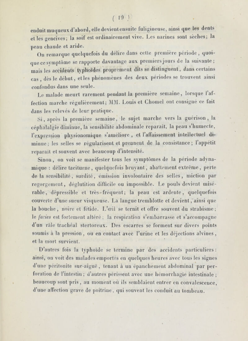 enduit muqueux d’abord, elle devient ensuite fuligineuse, ainsi que les dents et les «Tcncives- la soif est ordinairement vive. J.es narines sont sèches; la peau chaude et aride. On remarque quelquefois du délire dans cette première période , quoi- que ce symptôme se rapporte davantage aux premiersjours de la suivante; mais les accidents typhoïdes proprement dits se distinguent, dans certains cas, dès le début, et les phénomènes des deux périodes se trouvent ainsi confondus dans une seule. Le malade meurt rarement pendant la première semaine, lorsque l’af- fection marche régulièrement; Î\1M. Imuis et Chomel ont consigué ce fait dans les relevés de leur pratique. Si, après la première semaine,' le sujet marche vers la guérison, la céphalalgie diminue, la sensibilité abdominale reparaît, la peau s’humecte, l’expression physionomique s’améliore , et l’affaissement intellectuel di^ minue; les selles se régularisent et prennent de la consistance; l’appétit réparait et souvent avec beaucoup d’intensité. Sinon, on voit se manifester tous les symptômes de la période adyna- mique : délire taciturne , quelquefois bruyant, abattement extrême , perte de la sensibilité, surdité, émission involontaire des selles, miction par regorgemetit, déglutition diflicile ou impossible. Le pouls devient misé- rable, dépressible et très-fré<juent; la peau est ardente, quelquefois couverte d’une sueur visqueuse. La langue tremblotte et devient, ainsi que la bouche, noire et fétide. L’œil se ternit et offre souvent du strabisme; le faciès est fortement altéré; la respiration s’embarrasse et s’accompagne d’un râle trachéal stertoreux. Des escarres se forment sur divers points soumis à la pression , ou en contact avec l’urine et les déjections alviues, et la mort survietU. D’autres fois la typhoïde se termine par des accidents particuliers : ainsi, on voit des malades emportés en quelques heures avec tous les signes d’une péritonite sur-aiguë , tenant à un épanchement abdominal par per- foration de l’intestin; d’autres périssent avec une hémorrhagie intestinale; beaucoup sont pris, au moment où ils semblaient entrer en convalescence, d’une affection grave de poitrine, qui souvent les conduit au tombeau.