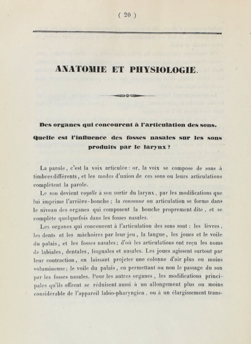 AMATOMIE ET PHYSIOLOGIE. Des org^anes cfiil concourent à rarticulatlon des sons. tlucllc est l*infliicncc des fosses nasales sur les sons produits par le larynx? I La parole, c’est la voix articulée: or, la voix se compose de sons à timbres différents, et les modes d’union de ces sons ou leurs articulations complètent la parole. Le son devient voyelle à son sortir du larynx, par les modiOcations que lui imprime l’arrière-bouche ; la consonne ou articulation se forme dans le niveau des organes qui composent la bouche proprement dite , et se complète quelquefois dans les fosses nasales. Les organes qui concourent à l’articulation des sons sont : les lèvres. les dents et les mâchoires par leur jeu , la langue, les joues et le voile du palais, et les fosses nasales; d’où les articulations ont reçu les noms (le labiales, dentales, linguales et nasales. Les joues agissent surtout par leur contraction , en laissant projeter une colonne d’air plus ou moins volumineuse; le voile du palais, en permettant ou non le passage du son par les fosses nasales. Pour les autres organes , les modifications princi- pales qu’ils offrent se réduisent aussi h un allongement plus ou moins considérable de l’appareil labio-pharyngien , ou cà un élargissement trans-