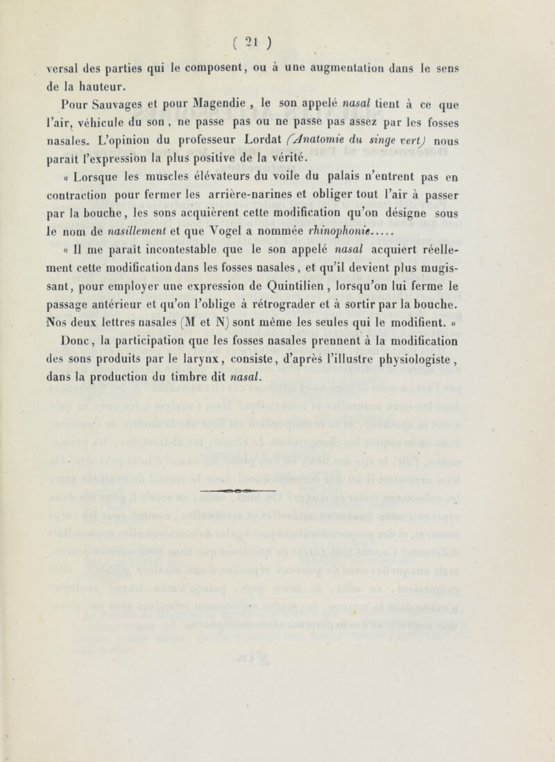 versai des parties qui le composent, ou à une augmentation dans le sens de la hauteur. Pour Sauvages et pour Magendie , le son appelé nasal tient à ce que l’air, véhicule du son , ne passe pas ou ne passe pas assez par les fosses nasales. L’opinion du professeur Lordat {'Jnalomie du singe vertj nous parait l’expression la plus positive de la vérité. « Lorsque les muscles élévateurs du voile du palais n’entrent pas en contraction pour fermer les arrière-narines et obliger tout l’air à passer par la bouche, les sons acquièrent cette modification qu’on désigne sous le nom de nasillement et que Vogel a nommée rhinophonie « Il me paraît incontestable que le son appelé nasal acquiert réelle- ment cette modiûcatiou dans les fosses nasales, et qu’il devient plus mugis- sant, pour employer une expression de Quintilien , lorsqu’on lui ferme le passage antérieur et qu’on l’oblige à rétrograder et à sortir par la bouche. Nos deux lettres nasales (M et N) sont même les seules qui le modifient. » Donc, la participation que les fosses nasales prennent à la modification des sons produits par le larynx, consiste, d’après l’illustre physiologiste, dans la production du timbre dit nasal.