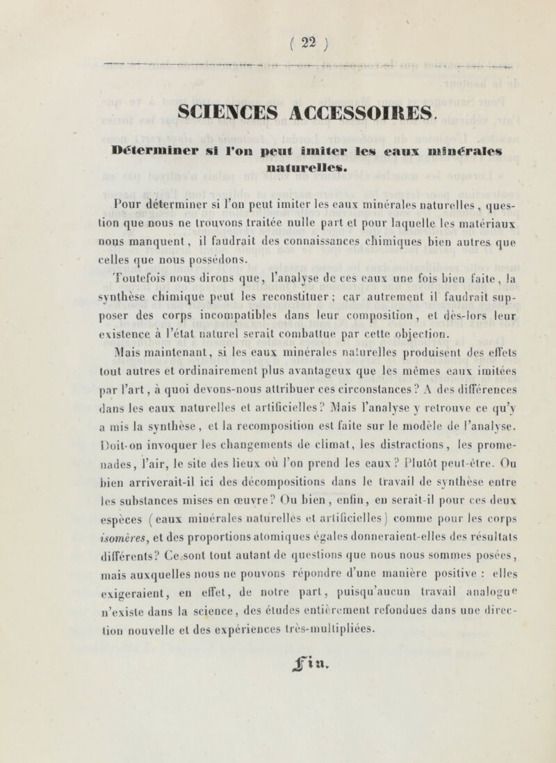 SCIENCES ACCESSOIRES. Di^teriuincr si Ton peut imiter les eaux minérales naturelles. Pour déterminer si l’on peut imiter les eaux minérales naturelles , ques- tion que nous ne trouvons traitée nulle part et pour laquelle les matériaux nous manquent, il faudrait des connaissances cliimiqucs bien autres que celles que nous possédons. Toutefois nous dirons que, l’analyse de ces eaux une fois bien faite, la synthèse chimique peut les reconstituer; car autrement il faudrait sup- poser des corps incompatibles dans leur composition , et dès-lors leur existence à l’état naturel serait conihattue par cette objection. Mais maintenant, si les eaux minérales nalurelles produisent des elfets tout autres et ordinairement plus avantageux que les mêmes eaux imitées par l’art, à quoi devons-nous attribuer ces circonstances? A des dilTérences dans les eaux naturelles et artificielles? Mais l’analyse y retrouve ce (}u’y a mis la synthèse, et la recomposition est faite sur le modèle de l’analyse. Doit-on invoquer les changements de climat, les distractions, les prome- nades, l’air, le site des lieux où l’on prend les eaux? Plutôt peut-être. Ou bien arriverait-il ici des décompositions dans le travail de synthèse entre les substances mises en œuvre? Ou bien, enfin, en serait-il pour ces deux espèces (eaux minérales naturelles et artificielles) comme pour les corps isomères, et des proportions atomiques égales donneraient-elles des résultats différents? Ce.sont tout autant de questions que nous nous sommes posées, mais auxquelles nous ne pouvons répondre d’une manière positive ; elles exigeraient, en effet, de notre part, puisqu’aucun travail analogue* n’existe dans la science, des études entièrement refondues dans une direc- tion nouvelle et des expériences très-inultipliées. fia.