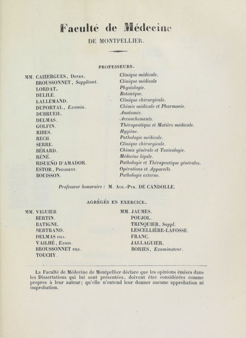 Faculté de llédeciiic DE MONÏPELLlEli. PROFESSEURS. MM. CAIZERGUES, Doyen, BROUSSOINNET, Suppléant. LORDAT. DELIEE. LALLEMAIND. DUPORTAL, Examin. DUBRUEIL. DELMAS. GOLFIÎN. RIBES. RECH. SERRE. BÉRARD. RÉNÉ.^ RISUENO D’AMADOR. ESTOR, Président. BOUISSON. Clinique médicale. Clinique médicale Physiologie. Botanique. Clinique chirurgicale. Chimie médicale et Pharmacie. Anatomie. ■Accouchements. Thérapeutique et Matière médicale. Hygiène. Pathologie médicale. Clinique chirurgicale. Chimie générale et Toxicologie. Médecine légale. Pathologie et Thérapeutique générales. Opérations et Appareils. Pathologie externe. Professeur honoraire : M. .Aug.-Pyr. DE CAKDOLLE. AGRÉGÉS EN EXERCICE. MM. VIGUIER BERTIN. BATIGNE. BERTRAIND. DELMAS FILS. VAILHÉ, Exam. BROUSSONISET fils. TOUCHA. MM. JAUMES. POUJOL. TRINQUIER, Suppl. LESCELLIÈRE-LAFOSSE. FRANC. JALLAGÜIER. BORIES, Examinateur. La Faculté de Médecine de Montpellier déclare que les opinions émises dans les Dissertations qui lui sont présentées, doivent être considérées comme propres à leur auteur; qu’elle n’entend leur donner aucune approbation ni improbation.