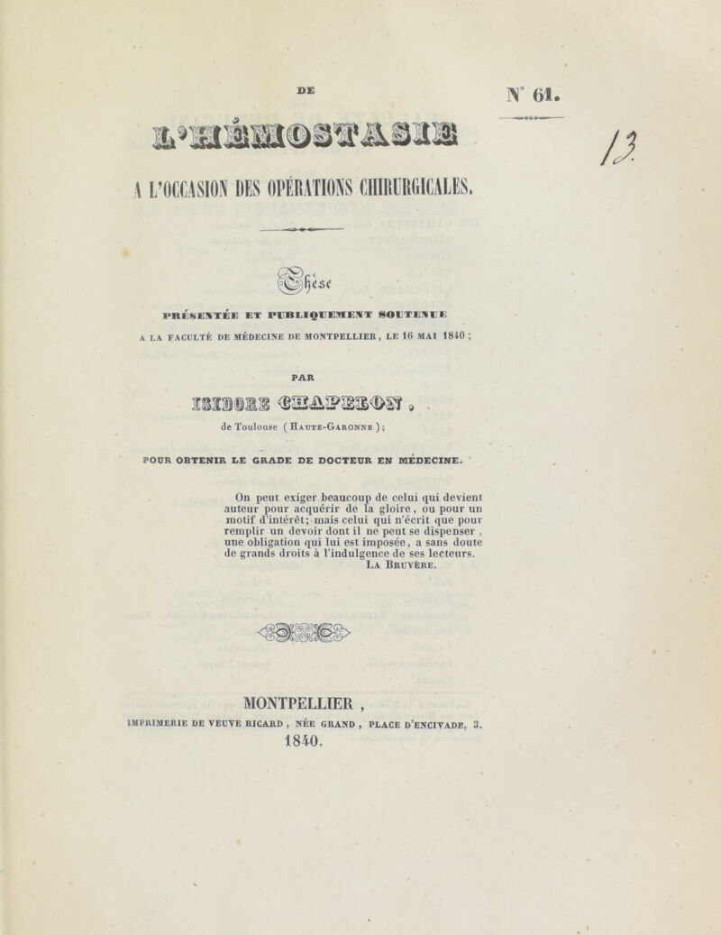 / • 1>E N 61. PRKSEIKTÉE ET PEBEIQEE9IEKT SOETEliEE A LA FACULTÉ DE MÉDECINE DE MONTPELLIER, LE 16 MAI 1810 ; PAR ÎSÎlill s> de Toulouse ( Haüte-Garonne ) ; POUR OBTENIR LE GRADE DE DOCTEUR EN MÉDECINE. ' On peut exiger beaucoup de celui qui devient auteur pour acquérir de la gloire, ou pour un motif d’intérêt; mais celui qui n’écrit que pour remplir un devoir dont il ne peut se dispenser , une obligation qui lui est imposée, a sans doute de grands droits à l’indulgence de ses lecteurs. La Bruyère. MONTPELLIER , IMPRIMERIE DE VEUVE RICARD , NÉE GRAND , PLACE D’ENCIVADE, 3. 1840.