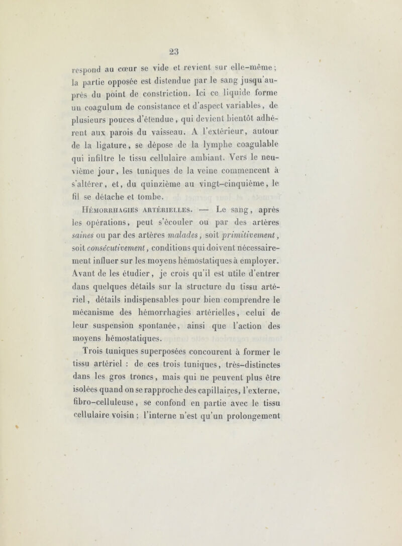 rcspond au cœur se vide et revient sur elle-même ; la partie opposée est distendue par le sang jusqu’au- près du point de constriction. Ici ce liquide forme un coagulum de consistance et d’aspect variables, de plusieurs pouces d’étendue , qui devient bientôt adhé- rent aux parois du vaisseau. A l’extérieur, autour de la ligature, se dépose de la lymphe coagulable qui infiltre le tissu cellulaire ambiant. Vers le neu- vième jour, les tuniques de la veine commencent à s’altérer, et, du quinzième au vingt-cinquième, le fil se détache et tombe. Hémorrhagies artérielles. — Le sang, après les opérations, peut s’écouler ou par des artères saines ou par des artères malades, soit ‘primitivement, soit consécutivement, conditions qui doivent nécessaire- ment influer sur les moyens hémostatiques à employer. Avant de les étudier, je crois qu’il est utile d’entrer dans quelques détails sur la structure du tissu arté- riel , détails indispensables pour bien comprendre le mécanisme des hémorrhagies artérielles, celui de leur suspension spontanée, ainsi que l’action des moyens hémostatiques. Trois tuniques superposées concourent à former le tissu artériel : de ces trois tuniques, très-distinctes dans les gros troncs, mais qui ne peuvent plus être isolées quand on se rapproche des capillaires, l’externe, fihro-celluleuse, se confond en partie avec le tissu cellulaire voisin ; l’interne n’est qu’un prolongement