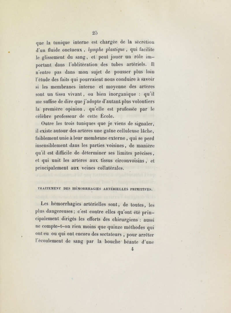 que la tunique interne est chargée de la sécrétion d’un fluide onctueux , lymphe plastique , qui facilite le glissement du sang, et peut jouer un rôle im- portant dans l’oblitération des tubes artériels. Il n’entre pas dans mon sujet de pousser plus loin l’étude des faits qui pourraient nous conduire à savoir si les membranes interne et moyenne des artères sont un tissu vivant, ou bien inorganique : qu’il me suffise de dire que j’adopte d’autant plus volontiers la première opinion , qu’elle est professée par le célèbre professeur de cette École. Outre les trois tuniques que je viens de signaler, il existe autour des artères une gaine celluleuse lâche, faiblement unie à leur membrane externe , qui se perd insensiblement dans les parties voisines, de manière qu’il est difficile de déterminer ses limites précises, et qui unit les artères aux tissus circonvoisins, et principalement aux veines collatérales. TRAITEMENT DES HÉMORRHAGIES ARTÉRIELLES PRIMITIVES. Les hémorrhagies artérielles sont, de toutes, les plus dangereuses; c’est contre elles qu’ont été prin- cipalement dirigés les efforts des chirurgiens : aussi ne compte-t-on rien moins que quinze méthodes qui ont eu ou qui ont encore des sectateurs , pour arrêter l’écoulement de sang par la bouche béante d’une 4