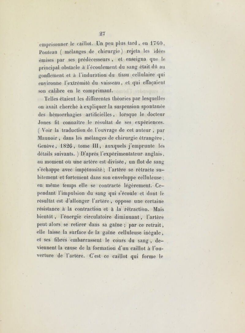 emprisonner le caillot. Un peu plus tard, en 1760, Pouleau ( mélanges de chirurgie) rejeta les idées émises par ses prédécesseurs , et enseigna que le principal obstacle à l’écoulement du sang était dû au gonflement et à l’induration du tissu cellulaire qui environne l’extrémité du vaisseau, et qui eflaçaienl sou calibre en le comprimant. Telles étaient les dilTérentes théories par lesquelles ou avait cherché à expliquer la suspension spontanée des hémorrhagies artificielles, lorsque le docteur Jones fit connaître le résultat de ses expériences, ( Voir la traduction de l’ouvrage de cet auteur , par Maunoir , dans les mélanges de chirurgie étrangère , Genève, 1826, tome III, auxquels j’emprunte les détails suivants. ) D’après l’expérimentateur anglais, au moment oü une artère est divisée, un flot de sang s’échappe avec impétuosité ; l’artère se rétracte su- bitement et fortement dans son enveloppe celluleuse ; en même temps elle se contracte légèrement. Ce- pendant l’impulsion du sang qui s’écoule et dont le résultat est d’allonger l’artère, oppose une certaine résistance à la contraction et à la rétraction. Mais bientôt, l’énergie circulatoire diminuant, l’artère peut alors se retirer dans sa gaine ; par ce retrait, elle laisse la surface de la gaine celluleuse inégale, et ses fibres embarrassent le cours du sang , de- viennent la cause de la formation d’un caillot à l’ou- verture de l’artère. C’est ce caillot qui forme le