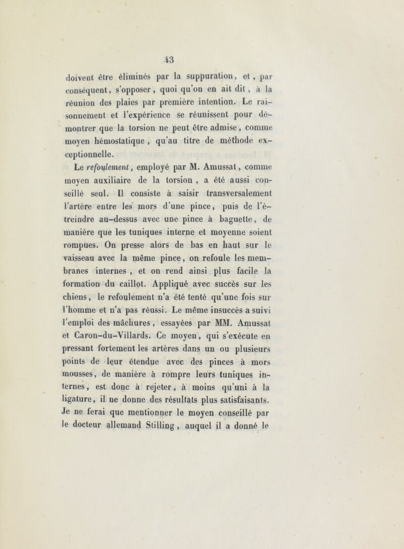 doivent être éliminés par la suppuration, et, par conséquent, s’opposer, quoi qu’on en ait dit , à la réunion des plaies par première intention. Le rai- sonnement et l’expérience se réunissent pour dé- montrer que la torsion ne peut être admise, comme moyen hémostatique , qu’au titre de méthode ex- ceptionnelle. Le refoulement, employé par M. Amussat, comme moyen auxiliaire de la torsion , a été aussi con- seillé seul. Il consiste à saisir transversalement l’artère entre les* mors d’une pince, puis de l’é- treindre au-dessus avec une pince à baguette, de manière que les tuniques interne et moyenne soient rompues. On presse alors de bas en haut sur le vaisseau avec la même pince, on refoule les mem- branes internes , et on rend ainsi plus facile la formation du caillot. Appliqué avec succès sur les chiens, le refoulement n’a été tenté qu’une fois sur l’homme et n’a pas réussi. Le même insuccès a suivi l’emploi des mâchures, essayées par MM. Amussat et Caron-du-Villards. Ce moyen, qui s’exécute en pressant fortement les artères dans un ou plusieurs points de leur étendue avec des pinces à mors mousses, de manière à rompre leurs tuniques in- ternes , est donc à rejeter, à moins qu’uni à la ligature, il ne donne des résultats plus satisfaisants. Je ne ferai que mentionner le moyen conseillé par le docteur allemand Stilling, auquel il a donné le