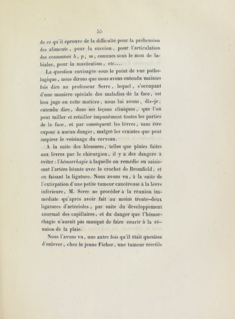 de ce qu’il éprouve de la dilïîcuUé pour la préhension des aliments , pour la succion , pour l’articulation des consonnes b, p, m, connues sous le nom de la- biales, pour la mastication, etc.... La question envisagée sous le point de vue patho- logique , nous dirons que nous avons entendu maintes fois dire au professeur Serre , lequel , s’occupant d’une manière spéciale des maladies de la face, est bon juge en cette matière, nous lui avons, dis-je, entendu dire, dans ses leçons cliniques, que l’on peut tailler et retailler impunément toutes les parties de la face, et par conséquent les lèvres, sans être exposé à aucun danger, malgré les craintes que peut inspirer le voisinage du cerveau. A la suite des blessures, telles que plaies faites aux lèvres par le chirurgien, il y a des dangers à éviter : Vhémorrhagie à laquelle on remédie en saisis- sant l’artère béante avec le crochet de Bromfield, et en faisant la ligature. Nous avons vu, à la suite de l’extirpation d’une petite tumeur cancéreuse à la lèvre inférieure, M. Serre ne procédera la réunion im- médiate qu’après avoir fait au moins trente-deux ligatures d’artérioles , par suite du développement anormal des capillaires, et du danger que l’hémor- rhagie n’aurait pas manqué de faire courir à la ré- union de la plaie. Nous l’avons vu, une autre fois qu’il était question d’enlever, chez le jeune Ficher, une tumeur érectile l
