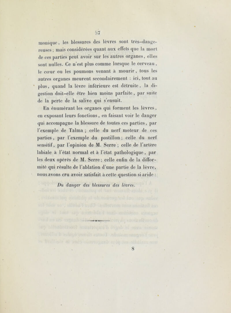 monique, les blessures des lèvres sont très-dange- reuses ; mais considérées quant aux effets que la mort de ces parties peut avoir sur les autres organes, elles sont milles. Ce n’est plus comme lorsque le cerveau, le ca'ur ou les poumons venant à mourir, tous les autres organes meurent secondairement : ici, tout au ‘ plus, quand la lèvre inférieure est détruite, la di- gestion doit-elle être bien moins parfaite, par suite de la perte de la salive qui s’ensuit. En énumérant les organes qui forment les lèvres, en exposant leurs fonctions, en faisant voir le danger qui accompagne la blessure de toutes ces parties, par l’exemple de Talma ; celle du nerf moteur de ces parties, par l’exemple du postillon ; celle du nerf sensitif, par l’opinion de M. Serre ; celle de l’artère labiale à l’état normal et à l’état pathologique, par les deux opérés de M. Serre; celle enfin de la diffor- mité qui résulte de l’ablation d’une partie de la lèvre, nous avons cru avoir satisfait à cette question si aride : Du danger des blessures des lèvres. 8