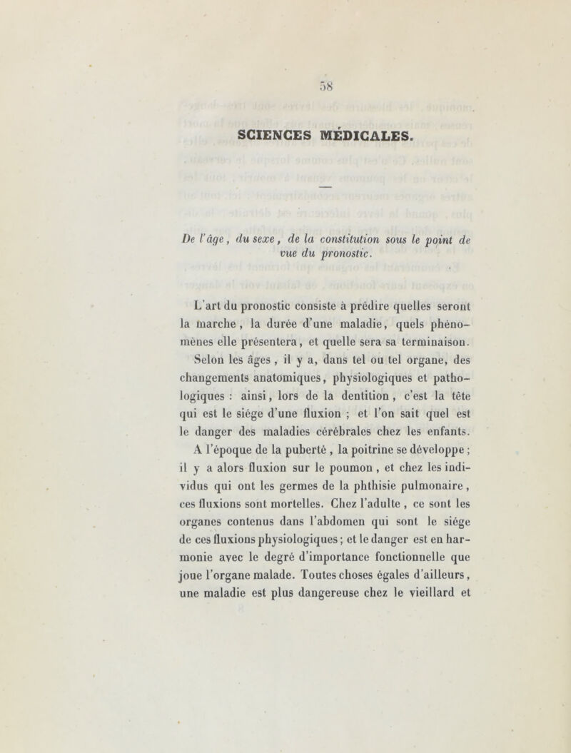 SCIENCES MÉDICALES. De l’âge, du sexe, de la constitution sous le point de vue du pronostic. L’art du pronostic consiste à prédire quelles seront la marche, la durée d’une maladie, quels phéno- mènes elle présentera, et quelle sera sa terminaison. Selon les âges , il y a, dans tel ou tel organe, des changements anatomiques, physiologiques et patho- logiques : ainsi, lors de la dentition , c’est la tète qui est le siège d’une fluxion ; et l’on sait quel est le danger des maladies cérébrales chez les enfants. A l’époque de la puberté , la poitrine se développe ; il y a alors fluxion sur le poumon, et chez les indi- vidus qui ont les germes de la phthisie pulmonaire, ces fluxions sont mortelles. Chez l’adulte , ce sont les organes contenus dans l’abdomen qui sont le siège de ces fluxions physiologiques ; et le danger est en har- monie avec le degré d’importance fonctionnelle que joue l’organe malade. Toutes choses égales d’ailleurs, une maladie est plus dangereuse chez le vieillard et