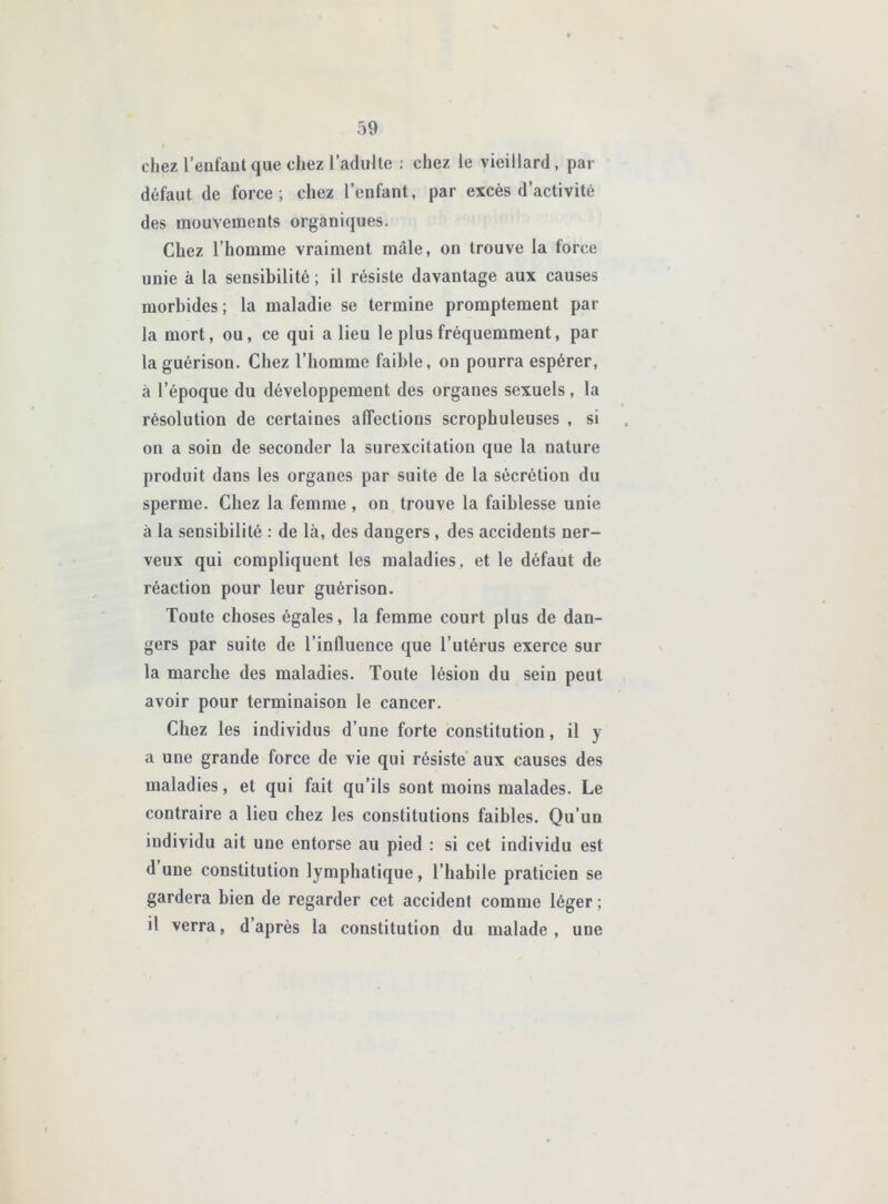 chez l’enfaut que chez l’adulte ; chez le vieillard, par défaut de force; chez l’enfant, par excès d’activité des mouvements organiques. Chez l’homme vraiment mâle, on trouve la force unie à la sensibilité ; il résiste davantage aux causes morbides; la maladie se termine promptement par la mort, ou, ce qui a lieu le plus fréquemment, par la guérison. Chez l’homme faible, on pourra espérer, à l’époque du développement des organes sexuels, la résolution de certaines affections scrophuleuses , si on a soin de seconder la surexcitation que la nature produit dans les organes par suite de la sécrétion du sperme. Chez la femme, on trouve la faiblesse unie à la sensibilité : de là, des dangers, des accidents ner- veux qui compliquent les maladies, et le défaut de réaction pour leur guérison. Toute choses égales, la femme court plus de dan- gers par suite de l’influence que l’utérus exerce sur la marche des maladies. Toute lésion du sein peut avoir pour terminaison le cancer. Chez les individus d’une forte constitution, il y a une grande force de vie qui résiste aux causes des maladies, et qui fait qu’ils sont moins malades. Le contraire a lieu chez les constitutions faibles. Qu’un individu ait une entorse au pied : si cet individu est d une constitution lymphatique, l’habile praticien se gardera bien de regarder cet accident comme léger ; il verra, d’après la constitution du malade, une