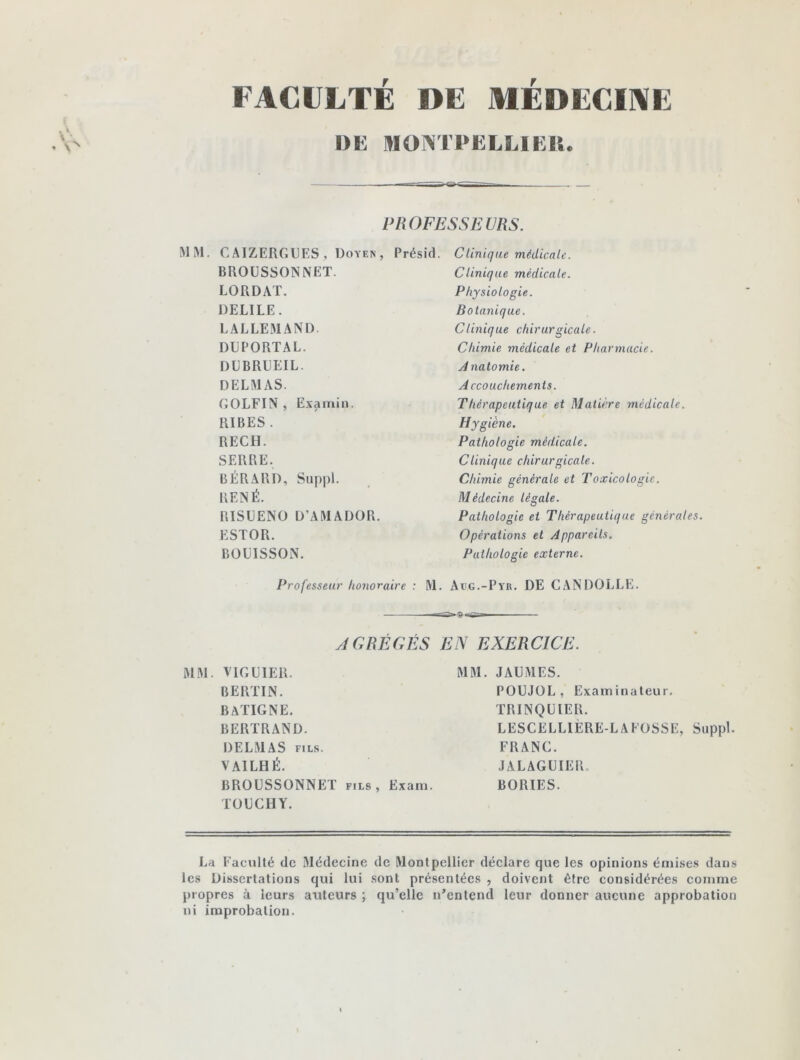 FACULTÉ DE MÉDECINE DE MONTPELLIER. . PROFESSEURS. MM. CAIZERGUES, Doyen, Présid. BROUSSONNET. LO R DAT. DELILE. LALLEMAND. DUPORTAL. DLBRLEIL. DELMAS. GOLFIN , Exami». RIBES . RECH. SERRE. BÉRARD, Suppl. RENÉ. RISUENO D’AMADOR. ESTOR. BOÜISSON. Clinique médicale. Clinique médicale. Physiologie. Botanique. Clinique chirurgicale. Chimie médicale et Pharmacie. A natomie. Accouchements. Thérapeutique et Matière médicale. Hygiène. Pathologie médicale. Clinique chirurgicale. Chimie générale et Toxicologie. Médecine légale. Pathologie et Thérapeutique générales. Opérations et Appareils. Pathologie externe. Professeur honoraire : M. Aug.-Pyr. DE CANDOLLE. AGRÉGÉS EN EXERCICE. MM. VIGLIER. BERLIN. B A LIGNE. BERTRAND. DELMAS fils. VAILHÉ. BROUSSONNET fils, Exam. TOUCHY. MM. JAUMES. POUJOL , Examinateur. TRINQUIER. LESCELLIÈRE-LAFOSSE, Suppl. FRANC. JALAGUIER. BORIES. La Faculté de Médecine de Montpellier déclare que les opinions émises dans les Dissertations qui lui sont présentées , doivent être considérées comme propres à leurs auteurs ; qu’elle n’entend leur donner aucune approbation ni improbation.