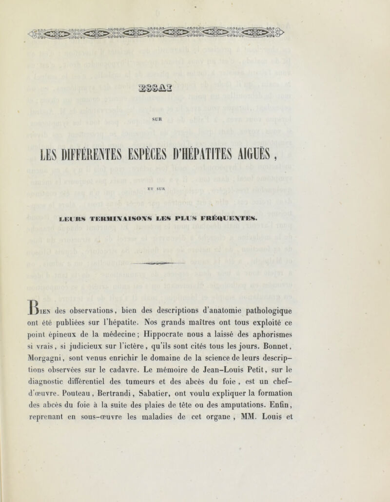 3S8&&2 SUR ET SUR LEURS TERMINAISONS UES PLUS FRÉQUENTES. J^ien des observations, bien des descriptions d’anatomie pathologique ont été publiées sur l’hépatite. Nos grands maîtres ont tous exploité ce point épineux de la médecine ; Hippocrate nous a laissé des aphorismes si vrais, si judicieux sur l’ictère, qu’ils sont cités tous les jours. Bonnet, Morgagni, sont venus enrichir le domaine de la science de leurs descrip- tions observées sur le cadavre. Le mémoire de Jean-Louis Petit, sur le diagnostic différentiel des tumeurs et des abcès du foie , est un chef- d’œuvre. Pouteau , Bertrandi, Sabatier, ont voulu expliquer la formation des abcès du foie à la suite des plaies de tête ou des amputations. Enfin, reprenant en sous-œuvre les maladies de cet organe , MM. Louis et