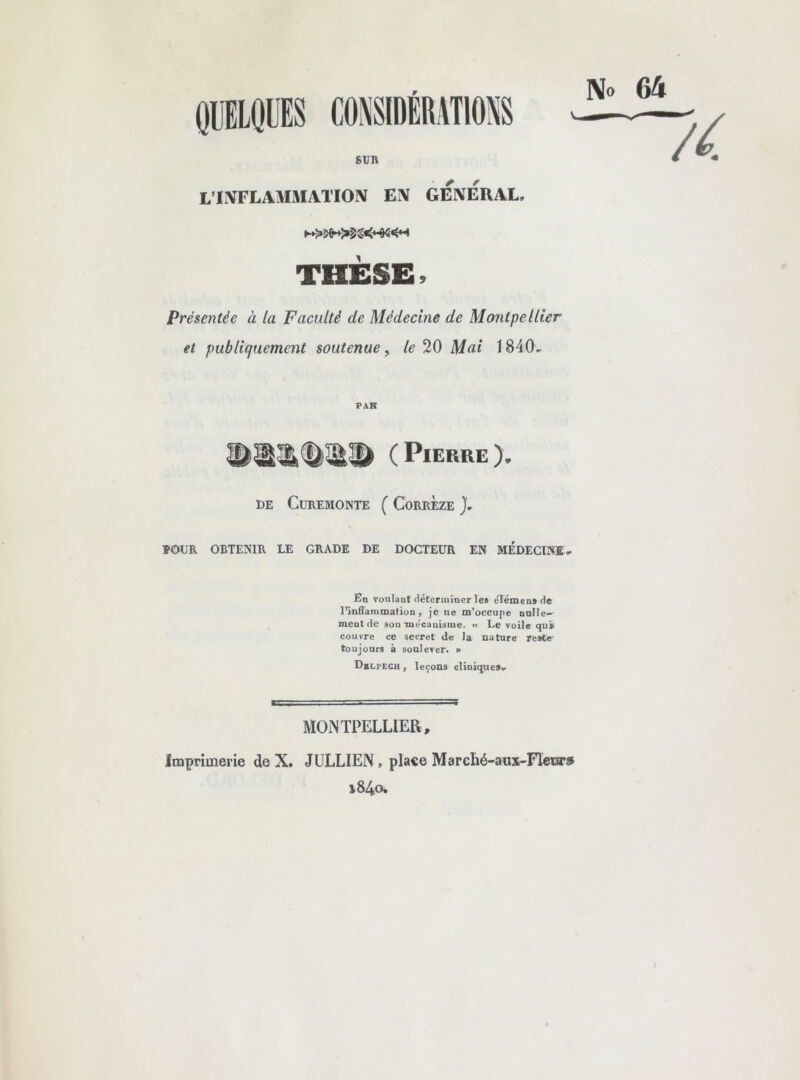 L’IIVFLAlIiVIATIOlV EX GEXERAL. THESE Présentée à la Faculté de Médecine de Montpellier et publiquement soutenue, le 20 Mai 1840, PAR ( Pierre ), DE CUREMONTE ( CoRRÈzE J, POUR OBTENIR LE GRADE DE DOCTEUR EN MEDECINE, En voulant déterminer les eTémensde l’inSammalion, je ne m’occupe nnlle-, ment de son vue'canisme. « Le voile <]ui> couvre ce secret de la nature reste' toujours à soulever. » Dblpech , leçons oliniquesv MONTPELLIER, Imprimerie de X. JULLIEN, place Marché-aux-FIexars i84o.