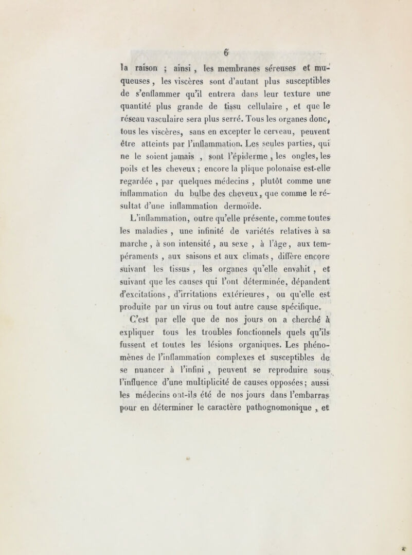 la raison ; ainsi , les membranes séreuses et mu- queuses , les viscères sont d’autant plus susceptibles de s’enflammer qu’il entrera dans leur texture une quantité plus grande de tissu cellulaire , et que le réseau vasculaire sera plus serré. Tous les organes donc, tous les viscères, sans en excepter le cerveau, peuvent être atteints par l’inflammation. Les seules parties, qui ne le soient jamais , sont l’épiderme , les ongles, lea poils et les cheveux ; encore la plic^ue polonaise est-elle regardée , par quelques médecins , plutôt comme une inflammation du bulbe des cheveux, que comme le ré- sultat d’une inflammation dermoïde. L’inflammation, outre qu’elle présente, comme toutes les maladies , une infinité de variétés relatives à sa marche , à son intensité , au sexe , à l’âge, aux tem- péraments , aux saisons et aux climats, diffère encore suivant les tissus , les organes qu’elle envahit , et suivant que les causes qui l’ont déterminée, dépandent d’excitations, d’irritations extérieures, ou qu’elle est produite par un virus ou tout autre cause spécifique. C’est par elle que de nos jours on a cherché à expliquer tous les troubles fonctionnels quels qu’ils fussent et toutes les lésions organiques. Les phéno- mènes de l’inflammation complexes et susceptibles de se nuancer à l’infini , peuvent se reproduire sous^, l’influence d’une multiplicité de causes opposées; aussi les médecins ont-ils été de nos jours dans l’embarras pour en déterminer le caractère pathognomonique , et