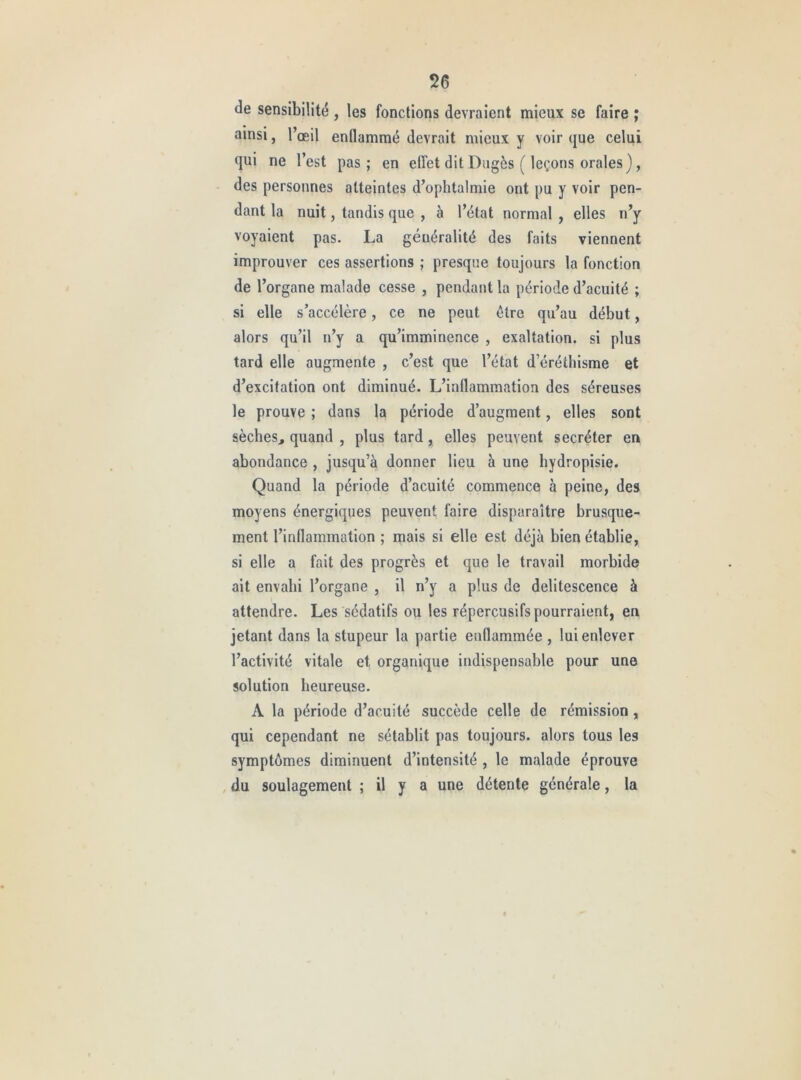 de sensibilité , les fonctions devraient mieux se faire ; ainsi, l’œil enflammé devrait mieux y voir que celui qui ne l’est pas; en effet dit Dugès ( leçons orales), des personnes atteintes d’ophtalmie ont pu y voir pen- dant la nuit, tandis que , à l’état normal , elles n’y voyaient pas. La généralité des faits viennent improuver ces assertions ; presque toujours la fonction de l’organe malade cesse , pendant la période d’acuité ; si elle s’accélère, ce ne peut être qu’au début, alors qu’il n’y a qu’imminence , exaltation, si plus tard elle augmente , c’est que l’état d’éréthisme et d’excitation ont diminué. L’inflammation des séreuses le prouve ; dans la période d’augment, elles sont sèches, quand , plus tard, elles peuvent secréter en abondance , jusqu’à donner lieu à une hydropisie. Quand la période d’acuité commence à peine, des moyens énergiques peuvent faire disparaître brusque- ment l’inflammation ; mais si elle est déjà bien établie, si elle a fait des progrès et que le travail morbide ait envahi l’organe , il n’y a plus de delitescence à attendre. Les sédatifs ou les répercusifs pourraient, en jetant dans la stupeur la partie enflammée , lui enlever l’activité vitale et organique indispensable pour une solution heureuse. A la période d’acuité succède celle de rémission, qui cependant ne sétabllt pas toujours, alors tous les symptômes diminuent d’intensité , le malade éprouve , du soulagement ; il y a une détente générale, la