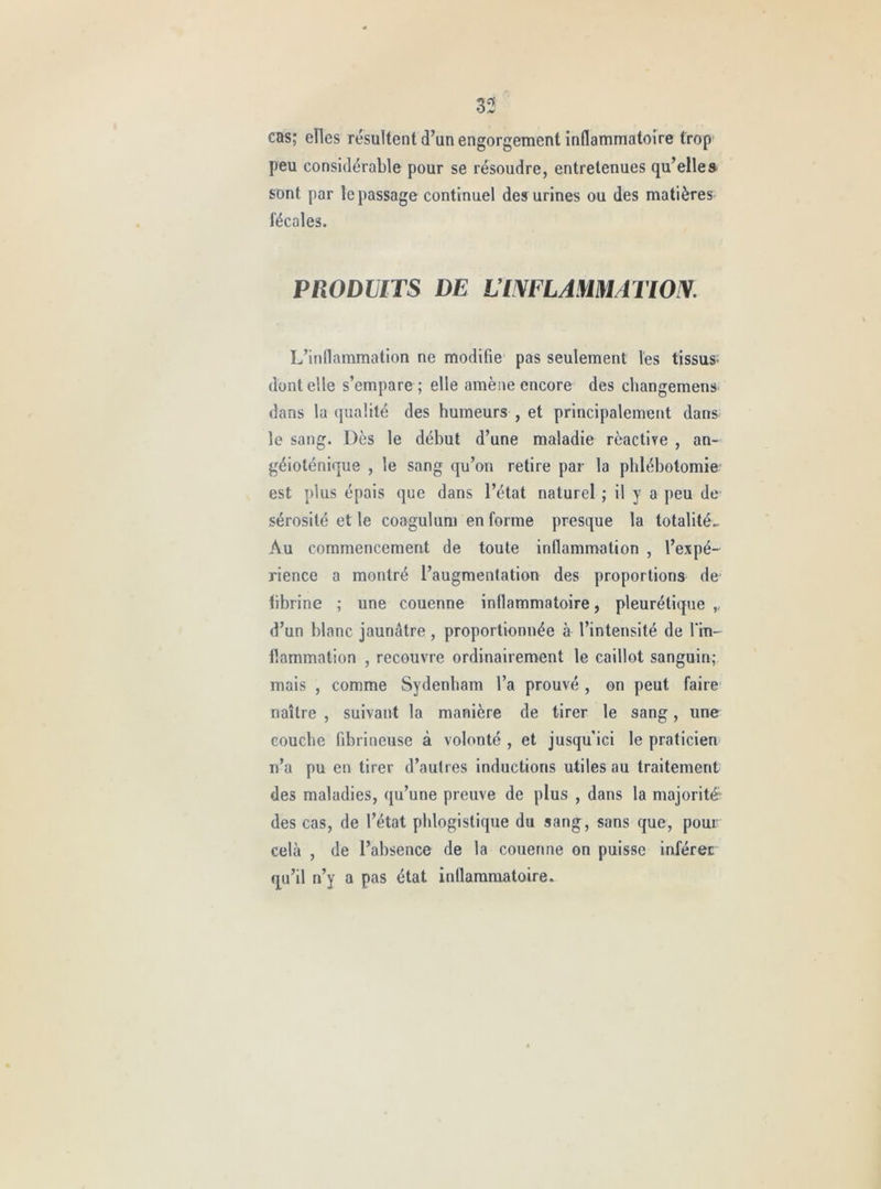 33 cas; elles résultent d’an engorgement inflammatoire trop peu considérable pour se résoudre, entretenues qu’elles sont par le passage continuel des urines ou des matières fécales. PRODUITS DE LIWLAMMATIOIV. L’inflammation ne modifie pas seulement les tissus- dentelle s’empare ; elle amène encore des cliangemens dans la qualité des humeurs , et principalement dans le sang. Dès le début d’une maladie rèactire , an- géioténique , le sang qu’on retire par la phlébotomie est plus épais que dans l’état naturel ; il y a peu de sérosité et le coagulum en forme presque la totalité.. Au commencement de toute inflammation , l’expé- rience a montré l’augmentation des proportions de fibrine ; une couenne inflammatoire, pleurétique ,, d’un blanc jaunâtre, proportionnée à l’intensité de l’in- flammation , recouvre ordinairement le caillot sanguin; mais , comme Sydenham l’a prouvé , on peut faire naître , suivant la manière de tirer le sang, une couche fibrineuse à volonté , et jusqu'ici le praticien n’a pu en tirer d’autres inductions utiles au traitement des maladies, qu’une preuve de plus , dans la majorité- des cas, de l’état phlogistique du sang, sans que, pour cela , de l’absence de la couenne on puisse inférer qu’il n’y a pas état inflammatoire.