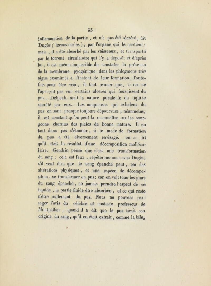 înnammation de la partie , et n’a pas été sdcrdté , dit Dugès ( leçons orales ) , par l’organe qui le contient ; mais , il a été absorbé par les vaisseaux , et transporté par le torrent circulatoire qui l’y a déposé; et d’après lui, il est même impossible de constater la présence de la membrane pyogénique dans les phlegmons très aigus examimés à l’instant de leur formation. Toute- fois pour être vrai , il faut avouer que, si on ne l’aperçoit pas sur certains ulcères qui fournissent du pus , Delpech niait la nature purulente du liquide sécrété par eux. Les muqueuses qui exhalent du pus en sont presque toujours dépourvues ; néanmoins, il est constant qu’on peut la reconnaître sur les bour- geons charnus des plaies de bonne nature. H n® faut donc pas s’étonner , si le mode de formation du pus a été diversement envisagé, on a dit qu’il était le résultat d’uue décomposition mollécu- laire. Gendrin pense que c’est une transformation du sang ; cela est faux , répéterons-nous avec Dugès, s’il veut dire que le sang épanché peut, par des altérations physiques , et une espèce de décompo- sition , se transformer en pus ; car on voit tous les jours du sang épanché, ne jamais prendre l’aspect de ce liquide , la partie fluide être absorbée , et ce qui reste n’être nullement du pus. Nous ne pouvons par- tager l’avis du célèbre et modeste professeur de Montpellier , quand il a dit que le pus tirait son origine du sang, qu’il en était extrait, comme la bile.