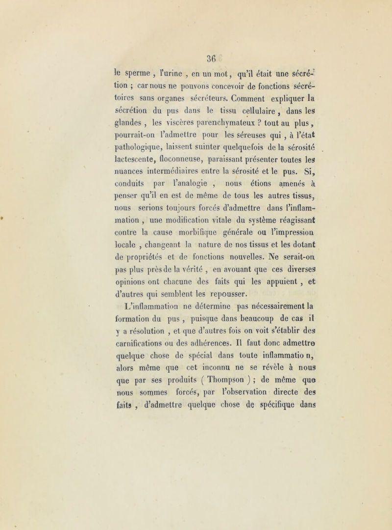 le sperme , Turine , en un mot, qu’il était une sécré- tion ; car nous ne pouvons concevoir de fonctions sécré- toires sans organes sécréteurs. Comment expliquer la sécrétion du pus dans le tissu cellulaire, dans les glandes , les viscères parenchymateux ? tout au plus, pourrait-on l’admettre pour les séreuses qui , à l’état pathologique, laissent suinter quelquefois de la sérosité lactescente, floconneuse, paraissant présenter toutes les nuances intermédiaires entre la sérosité et le pus. Si, conduits par l’analogie , nous étions amenés à penser qu’il en est de même de tous les autres tissus, nous serions toujours forcés d’admettre dans l’inflam- mation , une modification vitale du système réagissant contre la cause morbifique générale ou l’impression locale , changeant la nature de nos tissus et les dotant de propriétés et de fonctions nouvelles. Ne serait-on pas plus près de la vérité , en avouant que ces diverses opinions ont chacune des faits qui les appuient , et d’autres qui semblent les repousser. I/inflammation ne détermine pas nécessairement la formation du pus, puisque dans beaucoup de cas il y a résolution , et que d’autres fois on voit s’établir des carnifications ou des adhérences. Il faut donc admettre quelque chose de spécial dans toute inflammatio n, alors môme que cet inconnu ne se révèle à nous que par ses produits ( Thompson ) ; de môme que nous sommes forcés, par l’observation directe des faits , d’admettre quelque chose de spécifique dans