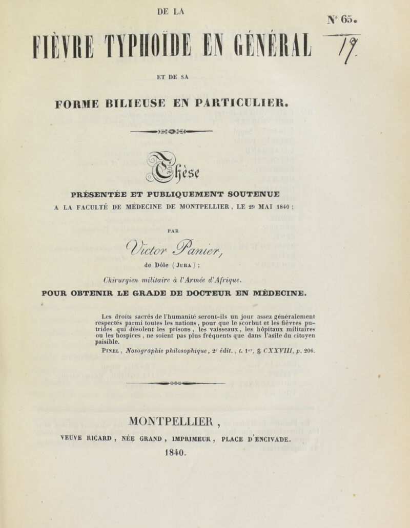 DE LA N* 65 ET DE SA f FORME BILIEUSE EN PARTICULIER. PRÉSENTÉE ET PUBLIQUEMENT SOUTENUE A LA FACULTÉ DE MÉDECINE DE MONTPELLIER , LE 29 MAI 1840 ; PAR ( )A.côot Jy cmiesr / de Dole ( Jura ) ; Chirurgien militaire à VArmée d'Afrique. POUR OBTENIR LE GRADE DE DOCTEUR EN MÉDECINE. Les droits sacrés de l’humanité seront-ils un jour assez généralement respectés parmi toutes les nations, pour que le scorbut et les fièvres pu- trides qui désolent les prisons, les vaisseaux, les hôpitaux militaires ou les hospices , ne soient pas plus fréquents que dans l’asile du citoyen paisible. Pinel , Nosographie philosophique, 2e édit., t. 1er, § CXXVIIl, p. 206. # MONTPELLIER , VEUVE RICARD , NÉE GRAND , IMPRIMEUR , PLACE D ENCIVADE. 1840.