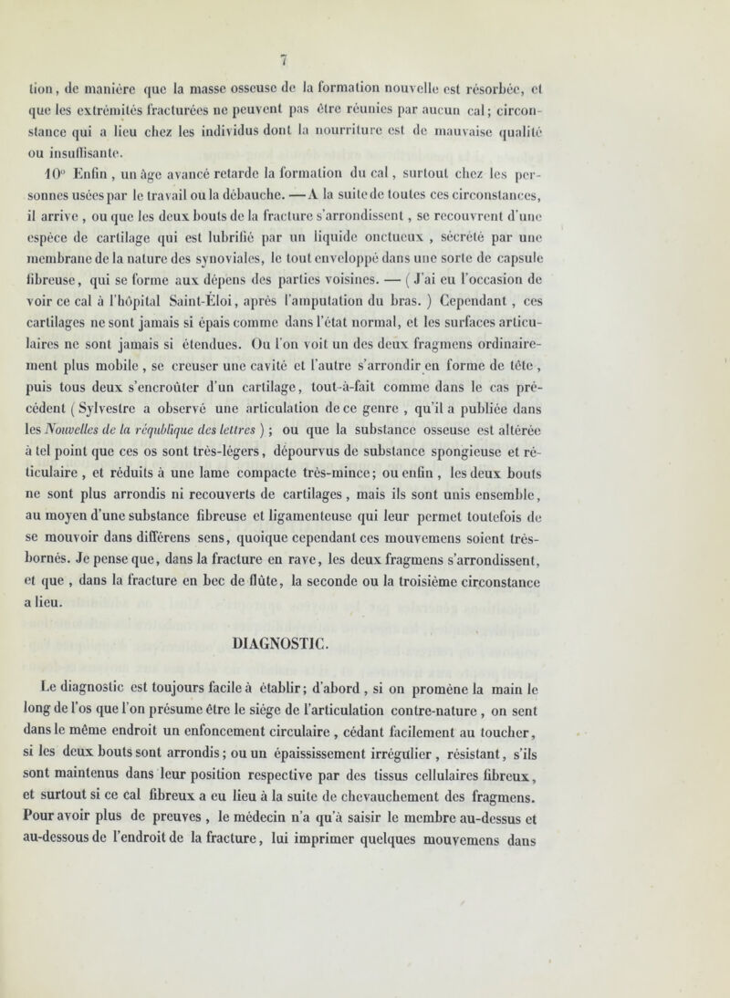 lion, de manière que la niasse osseuse de la formation nouvelle est résorbée, et que les extrémités fracturées ne peuvent pas être réunies par aucun cal ; circon- stance qui a lieu chez les individus dont la nourriture est de mauvaise qualité ou insuffisante. 10° Enfin , un âge avancé retarde la formation du cal, surtout chez les per- sonnes usées par le travail ou la débauche.—A la suite de toutes ces circonstances, il arrive , ou que les deux bouts de la fracture s’arrondissent, se recouvrent d’une espèce de cartilage qui est lubrifié par un liquide onctueux , sécrété par une membrane de la nature des synoviales, le tout enveloppé dans une sorte de capsule fibreuse, qui se forme aux dépens des parties voisines. — ( J’ai eu l’occasion de voir ce cal à l'hôpital Saint-Eloi, après l’amputation du bras. ) Cependant , ces cartilages ne sont jamais si épais comme dans l’état normal, et les surfaces articu- laires ne sont jamais si étendues. Ou l’on voit un des deux fragmens ordinaire- ment plus mobile , se creuser une cavité et l’autre s’arrondir en forme de tête , puis tous deux s’encroûter d’un cartilage, tout-à-fait comme dans le cas pré- cédent (Sylvestre a observé une articulation de ce genre , qu’il a publiée dans les Nouvelles de la réqublique des lettres ) ; ou que la substance osseuse est altérée à tel point que ces os sont très-légers, dépourvus de substance spongieuse et ré- ticulaire , et réduits à une lame compacte très-mince; ou enfin , les deux bouts ne sont plus arrondis ni recouverts de cartilages, mais ils sont unis ensemble, au moyen d’une substance fibreuse et ligamenteuse qui leur permet toutefois de se mouvoir dans différens sens, quoique cependant ces mouvemens soient très- bornés. Je pense que, dans la fracture en rave, les deux fragmens s’arrondissent, et que , dans la fracture en bec de flûte, la seconde ou la troisième circonstance a lieu. DIAGNOSTIC. Le diagnostic est toujours facile à établir; d’abord , si on promène la main le long de l’os que l’on présume être le siège de l’articulation contre-nature, on sent dans le môme endroit un enfoncement circulaire , cédant facilement au toucher, si les deux bouts sont arrondis ; ou un épaississement irrégulier, résistant, s’ils sont maintenus dans leur position respective par des tissus cellulaires fibreux, et surtout si ce cal fibreux a eu lieu à la suite de chevauchement des fragmens. Pour avoir plus de preuves , le médecin n’a qu’à saisir le membre au-dessus et au-dessous de l’endroit de la fracture, lui imprimer quelques mouvemens dans
