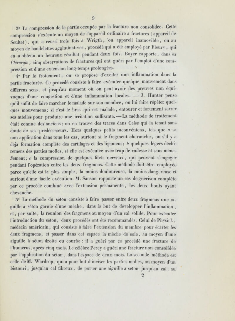 3° La compression de la partie occupée par la fracture non consolidée. Cette compression s’exécute au moyen de l’appareil ordinaire à fractures ( appareil de Scultet), qui a réussi trois fois à Wrigth , ou appareil inamovible, ou au moyen de bandelettes agglutinatives , procédé qui a été employé par Fleury, qui en a obtenu un heureux résultat pendant deux fois. Boyer rapporte, dans sa Chirurgie, cinq observations de fractures qui ont guéri par l’emploi d’une com- pression et d’une extension long-temps prolongées. 4° Par le frottement, on se propose d’exciter une inflammation dans la partie fracturée. Ce procédé consiste à faire exécuter quelque mouvement dans différons sens, et jusqu’au moment où on peut avoir des preuves non équi- voques d’une congestion et dune inflammation locales. — J. limiter pense qu’il suffit de faire marcher le malade sur son membre, ou lui faire répéter quel- ques mouvemens; si c’est le bras qui est malade , entourer et fortement serrer ses attelles pour produire une irritation suffisante. — La méthode de frottement était connue des anciens ; on en trouve des traces dans Celse qui la tenait sans doute de ses prédécesseurs. Hors quelques petits inconvéniens, tels que a sa non application dans tous les cas, surtout si le fragment chevauche, ou s’il y a déjà formation complète des cartilages et desligamens; b quelques légers déchi- remens des parties molles, si elle est exécutée avec trop de rudesse et sans ména- gement; c la compression de quelques Glets nerveux, qui peuvent s’engager pendant l’opération entre les deux fragmens. Cette méthode doit être employée parce quelle est la plus simple, la moins douloureuse, la moins dangereuse et surtout d’une facile exécution. M. Sanson rapporte un cas de guérison complète par ce procédé combiné avec l’extension permanente, les deux bouts ayant chevauché. 5° La méthode du séton consiste à faire passer entre deux fragmens une ai- guille à séton garnie d’une mèche, dans le but de développer l’inflammation , et, par suite, la réunion des fragmens au moyen d’un cal solide. Pour exécuter l’introduction du séton, deux procédés ont été recommandés. Celui de Physick , médecin américain, qui consiste à faire l’extension du membre pour écarter les deux fragmens, et passer dans cet espace la mèche de soie, au moyen d’une aiguille à séton droite ou courbe : il a guéri par ce procédé une fracture de l’humérus, après cinq mois. Le célèbre Percy a guéri une fracture non consolidée par l’application du séton, dans l’espace de deux mois. La seconde méthode est celle deM. Wardrop, qui a pour but d’inciser les parties molles, au moyen d’un bistouri, jusqu’au cal flbreux, de porter une aiguille à séton jusqu’au cal, au 2