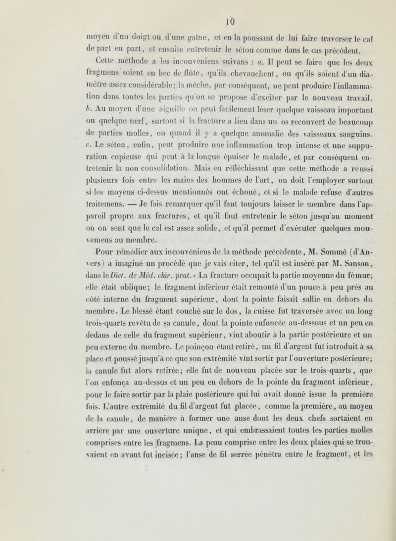 moyen d’un doigt ou d’une gaine, et en la poussant de lui faire traverser le cal départ en part, et ensuite entretenir le séton comme dans le cas précédent. Cette méthode a les inconvéniens suivans : a. 11 peut se faire que les deux fragmens soient en hcc de flûte, qu’ils chevauchent, ou qu’ils soient d’un dia- mètre assez considérable; la mèche, par conséquent, ne peut produire l'inflamma- tion dans toutes les parties qu’on se propose d’exciter par le nouveau travail. b. Au moyen d’une aiguille on peut facilement léser quelque vaisseau important ou quelque nerf, surtout si la fracture a lieu dans un os recouvert de beaucoup de parties molles, ou quand il y a quelque anomalie des vaisseaux sanguins. c. Le séton, enfin, peut produire une inflammation trop intense et une suppu- ration copieuse qui peut à la longue épuiser le malade, et par conséquent en- tretenir la non consolidation. Mais en réfléchissant que cette méthode a réussi plusieurs fois entre les mains des hommes de l’art, on doit l’employer surtout si les moyens ci-dessus mentionnés ont échoué, cl si le malade refuse d’autres traitemens. — Je fais remarquer qu’il faut toujours laisser le membre dans l’ap- pareil propre aux fractures, et qu’il huit entretenir le séton jusqu’au moment où on sent que le cal est assez solide, et qu’il permet d’exécuter quelques mou- vemens au membre. Pour remédier aux inconvéniens de la méthode précédente, M. Sommé (d’An- vers) a imaginé un procédé que je vais citer, tel qu’il est inséré par M. Sanson, dans leDict. de Méd. cliir. prat. « La fracture occupait la partie moyenne du fémur; elle était oblique; le fragment inférieur était remonté d’un pouce à peu près au côté interne du fragment supérieur, dont la pointe faisait sallic en dehors du membre. Le blessé étant couché sur le dos, la cuisse fut traversée avec un long trois-quarts revêtu de sa canule, dont la pointe enfoncée au-dessous et un peu en dedans de celle du fragment supérieur, vint aboutir à la partie postérieure et un peu externe du membre. Le poinçon étant retiré, un lil d’argent fut introduit à sa place et poussé jusqu’à ce que son extrémité vînt sortir par l’ouverture postérieure; la canule fut alors retirée; elle fut de nouveau placée sur le trois-quarts, que l’on enfonça au-dessus et un peu en dehors de la pointe du fragment inférieur, pour le faire sortir par la plaie postérieure qui lui avait donné issue la première fois. L’autre extrémité du fil d’argent fut placée, comme la première, au moyen de la canule, de manière à former une anse dont les deux chefs sortaient en arrière par une ouverture unique, et qui embrassaient toutes les parties molles comprises entre les Tragmens. La peau comprise entre les deux plaies qui se trou- vaient en avant fut incisée; l’anse de fil serrée pénétra entre le fragment, et les