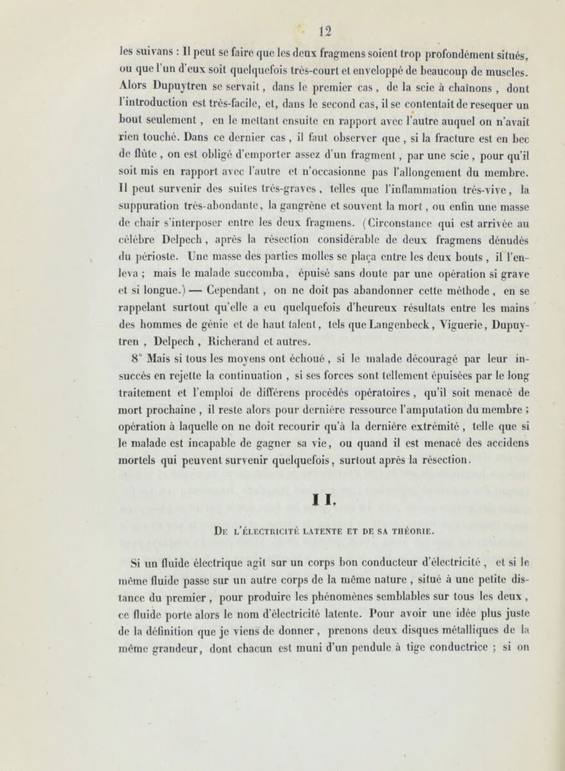 Jes suivans : Il peut se faire que les deux fragmens soient trop profondément situés, ou que 1 un d’eux soit quelquefois très-court et enveloppé de beaucoup de muscles. Alors Üupuytrcn se servait, dans le premier cas, de la scie à chaînons , dont I introduction est très-facile, cl, dans le second cas, il se contentait de resequer un bout seulement, en le mettant ensuite en rapport avec l’autre auquel on n’avait rien louché. Dans ce dernier cas, il laul observer que , si la fracture est en bec de flûte , on est obligé d’emporter assez d’un fragment, par une scie , pour qu’il soit mis en rapport avec l’autre et n’occasionne pas l’allongement du membre. II peut survenir des suites très-graves, telles que l’inflammation très-vive, la suppuration très-abondante, la gangrène et souvent la mort, ou enfin une masse de chair s’interposer entre les deux fragmens. (Circonstance qui est arrivée au célèbre Delpech , après la résection considérable de deux fragmens dénudés du périoste. Une masse des parties molles se plaça entre les deux bouts, il l’en- leva ; mais le malade succomba, épuisé sans doute par une opération si grave et si longue.) — Cependant , on ne doit pas abandonner cette méthode , en se rappelant surtout quelle a eu quelquefois d’heureux résultats entre les mains des hommes de génie et de haut talent, tels queLangenbcck, Yiguerie, Dupuy- tren , Delpech , Richerand et autres. 8° Mais si tous les moyens ont échoué , si le malade découragé par leur in- succès en rejette la continuation , si ses forces sont tellement épuisées par le long traitement et l’emploi de différons procédés opératoires , qu’il soit menacé de mort prochaine , il reste alors pour dernière ressource l’amputation du membre ; opération à laquelle on ne doit recourir qu’à la dernière extrémité , telle que si le malade est incapable de gagner sa vie, ou quand il est menacé des accidens mortels qui peuvent survenir quelquefois, surtout après la résection. I I. De l’électricité latente et de sa théorie. Si un fluide électrique agit sur un corps bon conducteur d’électricité, et si le même fluide passe sur un autre corps de la même nature , situé à une petite dis- tance du premier , pour produire les phénomènes semblables sur tous les deux , ce fluide porte alors le nom d’électricité latente. Pour avoir une idée plus juste de la définition que je viens de donner , prenons deux disques métalliques de la même grandeur, dont chacun est muni d’un pendule à tige conductrice ; si on