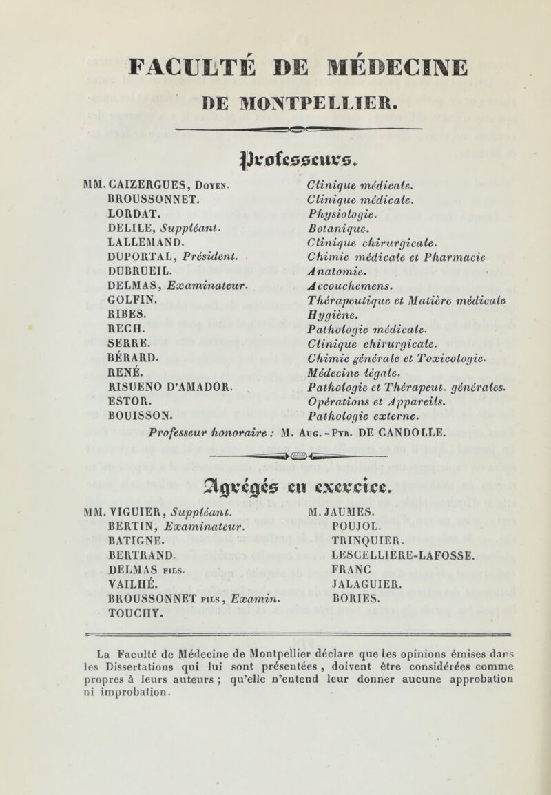 FACULTÉ DE MÉDECIIVE DE MONTPELLIER. P^oUs^cxivs. MM.CAIZERGUES, Doyen. BROUSSONNET. LORDAT. DELIEE, Suppléant. LALLEMAND. DUPORTAL, Président. DÜBRDEIL. DELMAS, Examinateur. GOLFIN. RIBES. RECH. SERRE. BÉRARD. RENÉ. RISUENO D’AMADOR. ESTOR. BOUISSON. Professeur honoraire : Clinique médicale. Clinique médicale. Physiologie. Botanique. Clinique chirurgicale. Chimie médicale et Pharmacie Anatomie. Accouchemens. Thérapeutique et Matière médicale Hygiène. Pathologie médicale. Clinique chirurgicale. Chimie générale et Toxicologie. Médecine légale. Pathologie et Thérapeut. générales. Opératiom et Appareils. Pathologie externe. . Abc.-Ptr. DE CANDOLLE. MM. VIGUIER, Suppléant. BERTIN, Examinateur. BATIGNE. BERTRAND. DELMAS FILS. VAILHÉ. BROUSSONNET fils, Examin. TOÜCHY. M. JAUMES. POUJOL. TRINQUIER. LESCELLIÈRE-LAFOSSE. FRANC JALAGUIER. BORIES. La Faculté de Médecine de Montpellier déclare que les opinions émises dars les Dissertations qui lui sont présentées , doivent être considérées comme propres à leurs auteurs ; qu’elle n’entend leur donner aucune approbation ni improbation.