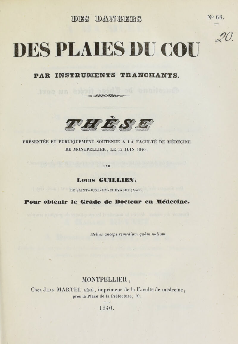 2)IS3 IDÜHSISiaS DES PLAIES DU COU PAR INSTRUMENTS TRANCHANTS. PRÉSENTÉE ET PUBLIQUEMENT SOUTENUE A LA FACULTÉ DE MÉDECINE DE MONTPELLIER, LE 12 JUIN 1840, PAR L.OU1S DE SAINT-JÜST-EN-CHEVALET (Xoire), Poar obtenir le Grade de Docteur en Médecine. Meliits anceps remedium quàm nullutn. MONTPELLIER, Chez Jean MA1vTEI> aîné, imprimeur de la Faculté de médecine, près la Place de la Préfecture, 10. N° 68. ^0. 1340.