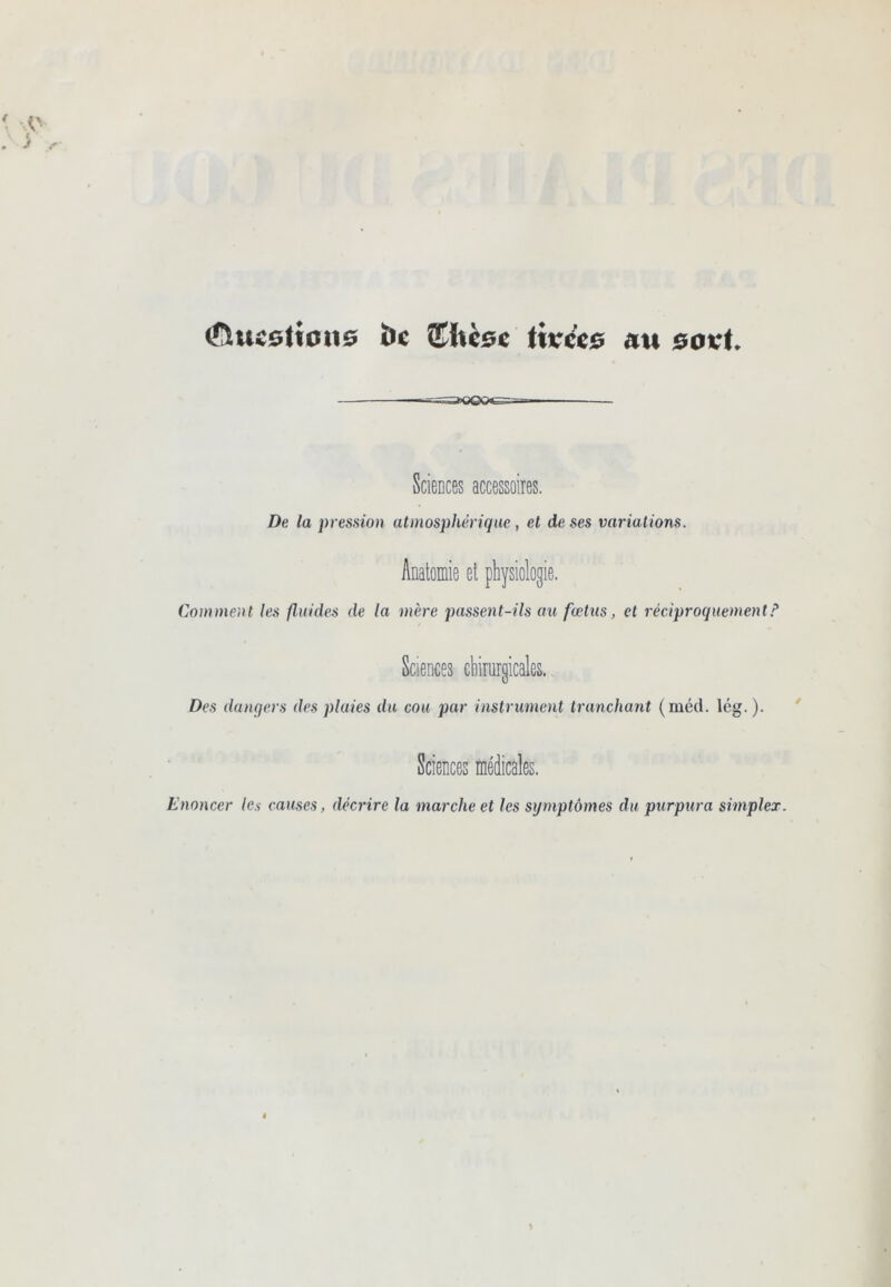 (SiucstiPiiÊ» hc itKccç au 0oicU — -ns3»ooœ— . Sciences accessoires. De la pression atmosphérique , et de ses variations. Anatomie et physiologie. Comment les fluides de la mère passent-ils an fœtus, et réciproquement.^ Sciences chirurgicales. Des dangers des plaies du cou par instrument tranchant (méd. lég. ). ' Sciences médicales. Enoncer /e.ç causes, décrire la marche et les symptômes du purpura simpler.