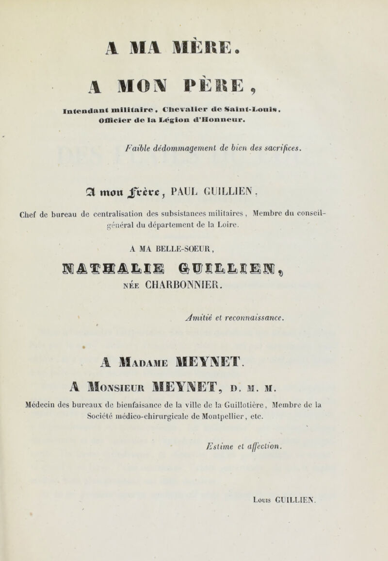 A MA MEKE. A MOA PEISE , Intendant militaire , Chevalier de Saint-Coiiin. Ollicier de la l<ég^ion d'IIonneur. f aible dédommagement de bien des sacrifices. Ql mon jfVctri:, PAUF. GlJlLLIE^. Clief de bureau de centralisation des subsistances militaires, Membre du conseil- général du département de la Loire. A MA BELLE-SOEUR, NÉE CHARBONNIER. jdmitié et reconnaissance. A M ADAME MEYAET. A Monsieur MEY'I^^ET, d. m. m. Médecin des bureaux de bienfaisance de la ville de la Guillotière, Membre de la Société médico-chirurgicale de Montpellier, etc. Estime et affection. Louis GUI LL [EN.